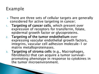  There are three sets of cellular targets are generally
considered for active targeting in cancer;
1. Targeting of cancer cells, which present over
expression of receptors for transferrin, folate,
epidermal growth factor or glycoproteins.
2. Targeting of the tumor endothelium over
expressing vascular endothelial growth factors,
integrins, vascular cell adhesion molecule-1 or
matrix metalloproteinases.
3. Targeting of stroma cells (e.g., Macrophages,
fibroblasts) that can acquire a tumor survival-
promoting phenotype in response to cytokines in
the tumor microenvironment.
 