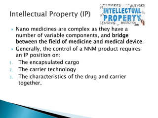  Nano medicines are complex as they have a
number of variable components, and bridge
between the field of medicine and medical device.
 Generally, the control of a NNM product requires
an IP position on:
1. The encapsulated cargo
2. The carrier technology
3. The characteristics of the drug and carrier
together.
 