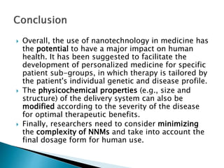  Overall, the use of nanotechnology in medicine has
the potential to have a major impact on human
health. It has been suggested to facilitate the
development of personalized medicine for specific
patient sub-groups, in which therapy is tailored by
the patient's individual genetic and disease profile.
 The physicochemical properties (e.g., size and
structure) of the delivery system can also be
modified according to the severity of the disease
for optimal therapeutic benefits.
 Finally, researchers need to consider minimizing
the complexity of NNMs and take into account the
final dosage form for human use.
 