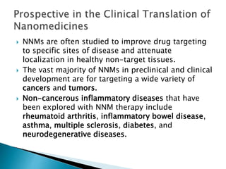  NNMs are often studied to improve drug targeting
to specific sites of disease and attenuate
localization in healthy non-target tissues.
 The vast majority of NNMs in preclinical and clinical
development are for targeting a wide variety of
cancers and tumors.
 Non-cancerous inflammatory diseases that have
been explored with NNM therapy include
rheumatoid arthritis, inflammatory bowel disease,
asthma, multiple sclerosis, diabetes, and
neurodegenerative diseases.
 