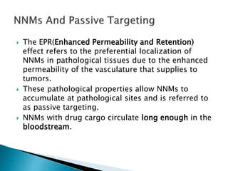  The EPR(Enhanced Permeability and Retention)
effect refers to the preferential localization of
NNMs in pathological tissues due to the enhanced
permeability of the vasculature that supplies to
tumors.
 These pathological properties allow NNMs to
accumulate at pathological sites and is referred to
as passive targeting.
 NNMs with drug cargo circulate long enough in the
bloodstream.
 