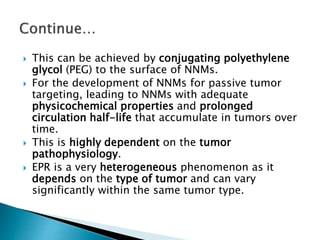  This can be achieved by conjugating polyethylene
glycol (PEG) to the surface of NNMs.
 For the development of NNMs for passive tumor
targeting, leading to NNMs with adequate
physicochemical properties and prolonged
circulation half-life that accumulate in tumors over
time.
 This is highly dependent on the tumor
pathophysiology.
 EPR is a very heterogeneous phenomenon as it
depends on the type of tumor and can vary
significantly within the same tumor type.
 