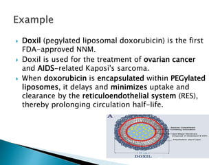  Doxil (pegylated liposomal doxorubicin) is the first
FDA-approved NNM.
 Doxil is used for the treatment of ovarian cancer
and AIDS-related Kaposi's sarcoma.
 When doxorubicin is encapsulated within PEGylated
liposomes, it delays and minimizes uptake and
clearance by the reticuloendothelial system (RES),
thereby prolonging circulation half-life.
 