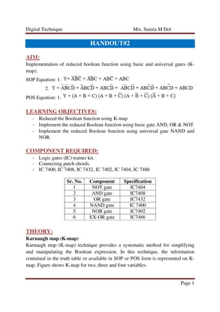 Digital Technique Mrs. Sunita M Dol
Page 1
HANDOUT#2
AIM:
Implementation of reduced boolean function using basic and universal gates (K-
map).
SOP Equation: 1.
2.
POS Equation: 1.
LEARNING OBJECTIVES:
- Reduced the Boolean function using K-map
- Implement the reduced Boolean function using basic gate AND, OR & NOT
- Implement the reduced Boolean function using universal gate NAND and
NOR.
COMPONENT REQUIRED:
- Logic gates (IC) trainer kit.
- Connecting patch chords.
- IC 7400, IC 7408, IC 7432, IC 7402, IC 7404, IC 7486
Sr. No. Component Specification
1 NOT gate IC7404
2 AND gate IC7408
3 OR gate IC7432
4 NAND gate IC 7400
5 NOR gate IC7402
6 EX-OR gate IC7486
THEORY:
Karnaugh map (K-map)
Karnaugh map (K-map) technique provides a systematic method for simplifying
and manipulating the Boolean expression. In this technique, the information
contained in the truth table or available in SOP or POS form is represented on K-
map. Figure shows K-map for two, three and four variables.
 