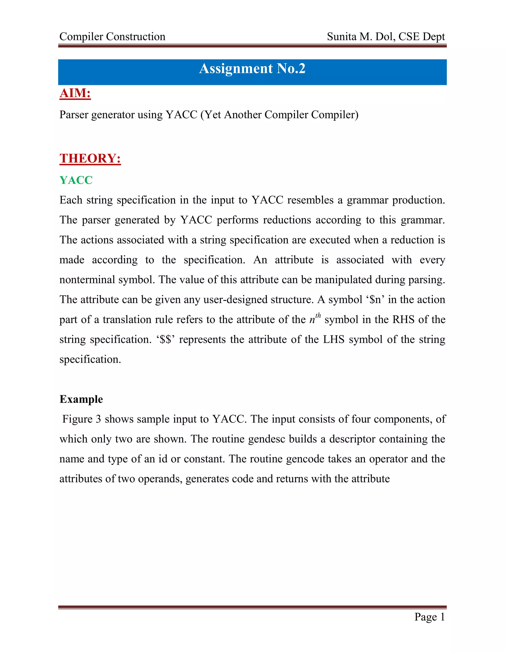 Compiler Construction Sunita M. Dol, CSE Dept
Page 1
Assignment No.2
AIM:
Parser generator using YACC (Yet Another Compiler Compiler)
THEORY:
YACC
Each string specification in the input to YACC resembles a grammar production.
The parser generated by YACC performs reductions according to this grammar.
The actions associated with a string specification are executed when a reduction is
made according to the specification. An attribute is associated with every
nonterminal symbol. The value of this attribute can be manipulated during parsing.
The attribute can be given any user-designed structure. A symbol ‘$n’ in the action
part of a translation rule refers to the attribute of the nth
symbol in the RHS of the
string specification. ‘$$’ represents the attribute of the LHS symbol of the string
specification.
Example
Figure 3 shows sample input to YACC. The input consists of four components, of
which only two are shown. The routine gendesc builds a descriptor containing the
name and type of an id or constant. The routine gencode takes an operator and the
attributes of two operands, generates code and returns with the attribute
 