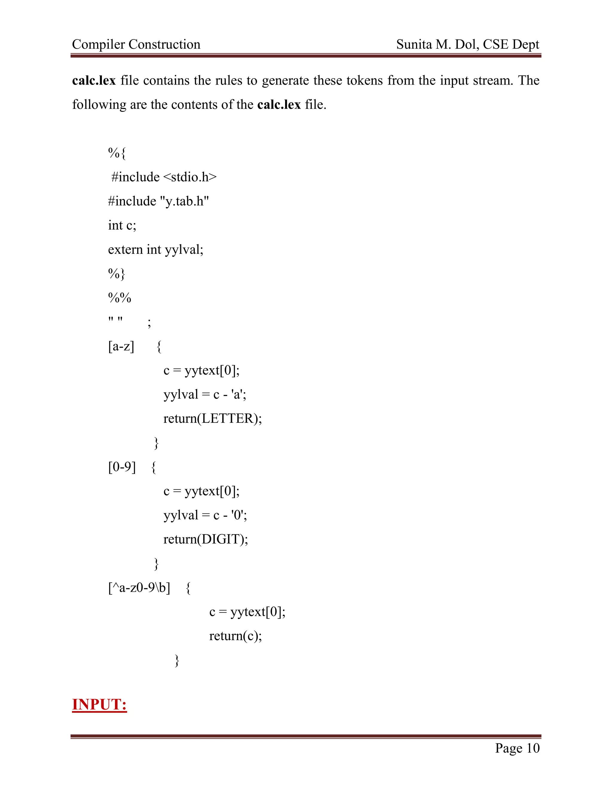 Compiler Construction Sunita M. Dol, CSE Dept
Page 10
calc.lex file contains the rules to generate these tokens from the input stream. The
following are the contents of the calc.lex file.
%{
#include <stdio.h>
#include "y.tab.h"
int c;
extern int yylval;
%}
%%
" " ;
[a-z] {
c = yytext[0];
yylval = c - 'a';
return(LETTER);
}
[0-9] {
c = yytext[0];
yylval = c - '0';
return(DIGIT);
}
[^a-z0-9b] {
c = yytext[0];
return(c);
}
INPUT:
 