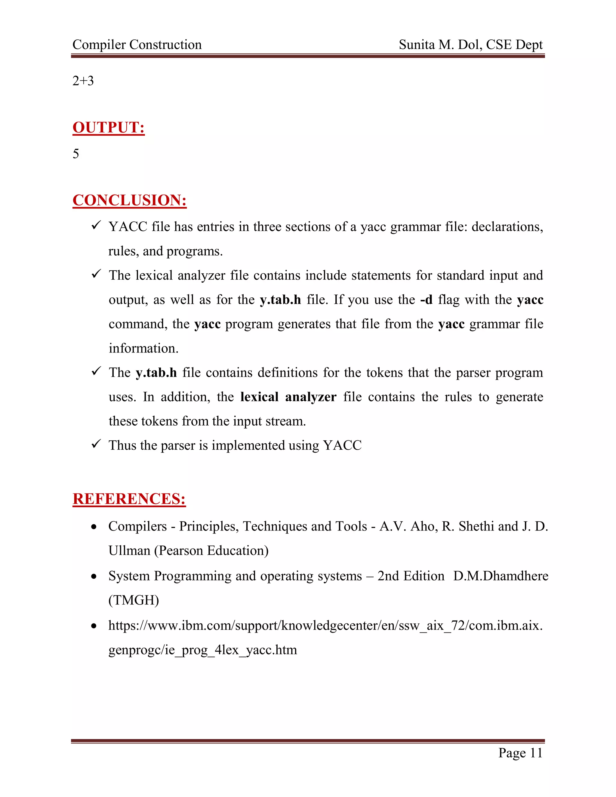 Compiler Construction Sunita M. Dol, CSE Dept
Page 11
2+3
OUTPUT:
5
CONCLUSION:
 YACC file has entries in three sections of a yacc grammar file: declarations,
rules, and programs.
 The lexical analyzer file contains include statements for standard input and
output, as well as for the y.tab.h file. If you use the -d flag with the yacc
command, the yacc program generates that file from the yacc grammar file
information.
 The y.tab.h file contains definitions for the tokens that the parser program
uses. In addition, the lexical analyzer file contains the rules to generate
these tokens from the input stream.
 Thus the parser is implemented using YACC
REFERENCES:
 Compilers - Principles, Techniques and Tools - A.V. Aho, R. Shethi and J. D.
Ullman (Pearson Education)
 System Programming and operating systems – 2nd Edition D.M.Dhamdhere
(TMGH)
 https://www.ibm.com/support/knowledgecenter/en/ssw_aix_72/com.ibm.aix.
genprogc/ie_prog_4lex_yacc.htm
 