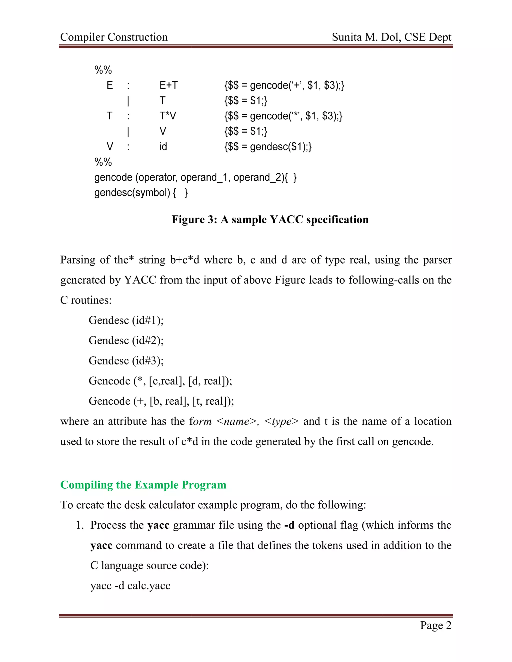 Compiler Construction
Figure 3: A sample YACC specification
Parsing of the* string b+c*d where b, c and d are
generated by YACC from the input
C routines:
Gendesc (id#1);
Gendesc (id#2);
Gendesc (id#3);
Gencode (*, [c,real], [d, real]);
Gencode (+, [b, real], [t, real]);
where an attribute has the f
used to store the result of c*d in the code generated
Compiling the Example Program
To create the desk calculator example program, do the following:
1. Process the yacc grammar file using the
yacc command to create a
C language source code):
yacc -d calc.yacc
Sunita M. Dol, CSE Dept
Figure 3: A sample YACC specification
the* string b+c*d where b, c and d are of type real, using the parser
YACC from the input of above Figure leads to following
Gencode (*, [c,real], [d, real]);
Gencode (+, [b, real], [t, real]);
where an attribute has the form <name>, <type> and t is the name
c*d in the code generated by the first call on gencode.
Compiling the Example Program
To create the desk calculator example program, do the following:
grammar file using the -d optional flag (which informs the
command to create a file that defines the tokens used in addition to the
C language source code):
Sunita M. Dol, CSE Dept
Page 2
type real, using the parser
following-calls on the
and t is the name of a location
the first call on gencode.
optional flag (which informs the
file that defines the tokens used in addition to the
 
