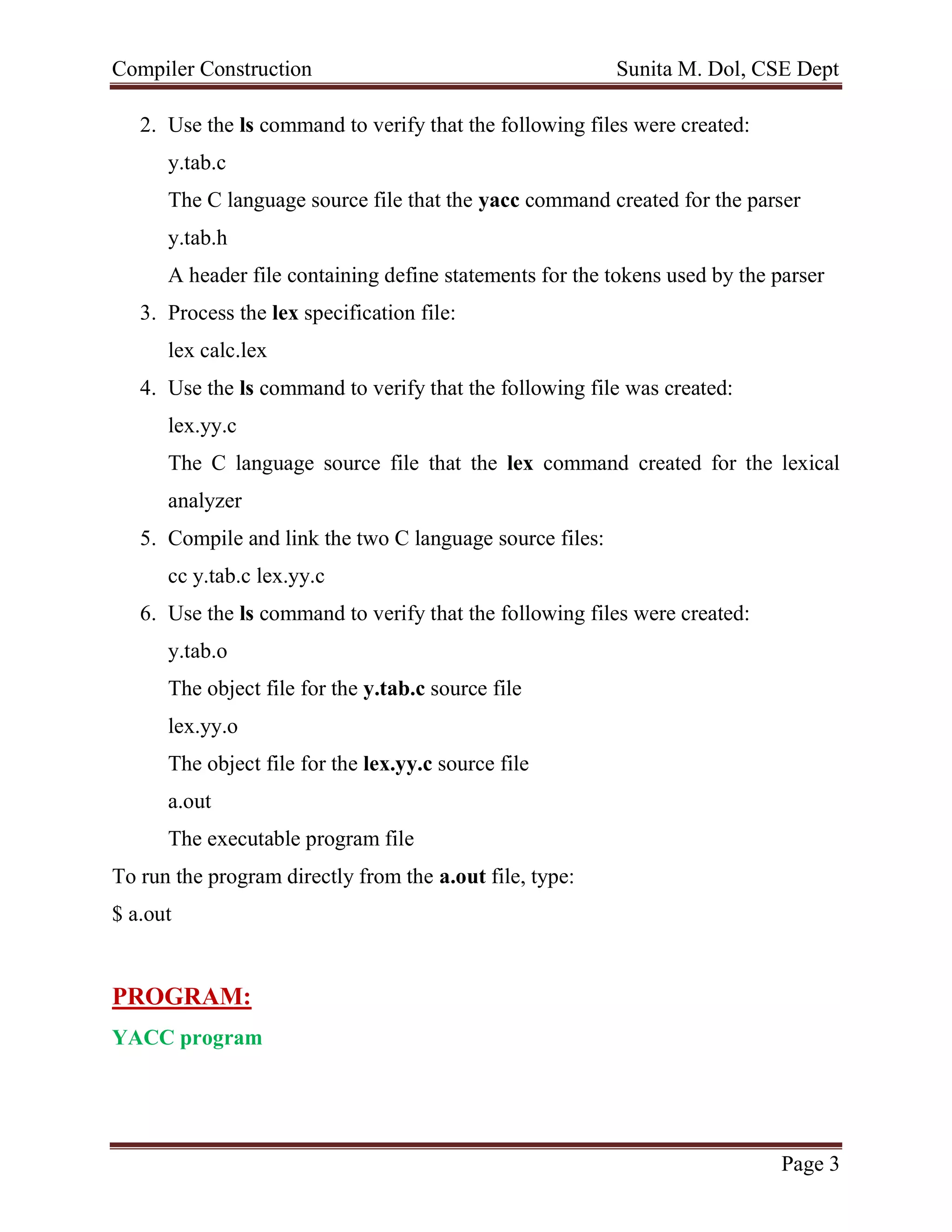 Compiler Construction Sunita M. Dol, CSE Dept
Page 3
2. Use the ls command to verify that the following files were created:
y.tab.c
The C language source file that the yacc command created for the parser
y.tab.h
A header file containing define statements for the tokens used by the parser
3. Process the lex specification file:
lex calc.lex
4. Use the ls command to verify that the following file was created:
lex.yy.c
The C language source file that the lex command created for the lexical
analyzer
5. Compile and link the two C language source files:
cc y.tab.c lex.yy.c
6. Use the ls command to verify that the following files were created:
y.tab.o
The object file for the y.tab.c source file
lex.yy.o
The object file for the lex.yy.c source file
a.out
The executable program file
To run the program directly from the a.out file, type:
$ a.out
PROGRAM:
YACC program
 