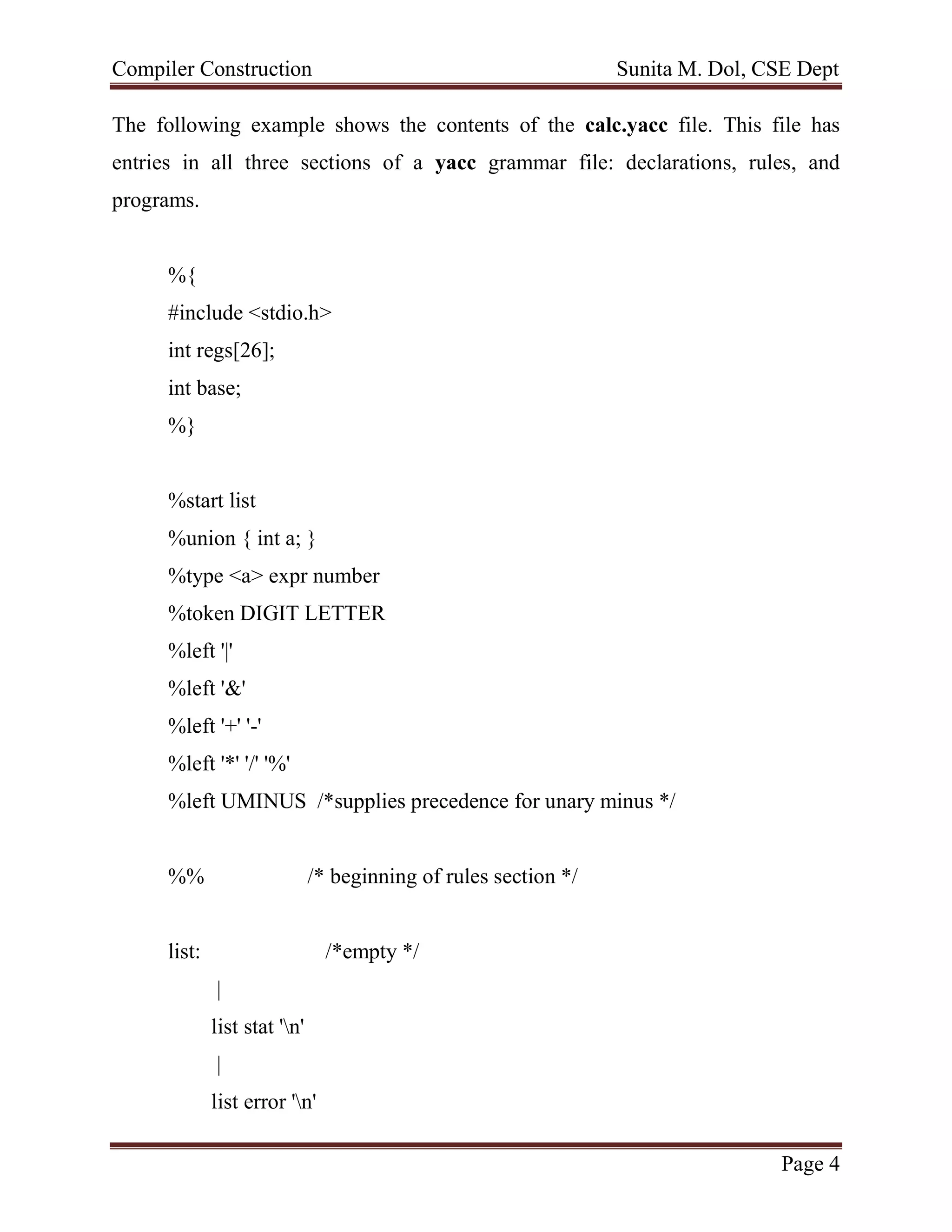 Compiler Construction Sunita M. Dol, CSE Dept
Page 4
The following example shows the contents of the calc.yacc file. This file has
entries in all three sections of a yacc grammar file: declarations, rules, and
programs.
%{
#include <stdio.h>
int regs[26];
int base;
%}
%start list
%union { int a; }
%type <a> expr number
%token DIGIT LETTER
%left '|'
%left '&'
%left '+' '-'
%left '*' '/' '%'
%left UMINUS /*supplies precedence for unary minus */
%% /* beginning of rules section */
list: /*empty */
|
list stat 'n'
|
list error 'n'
 