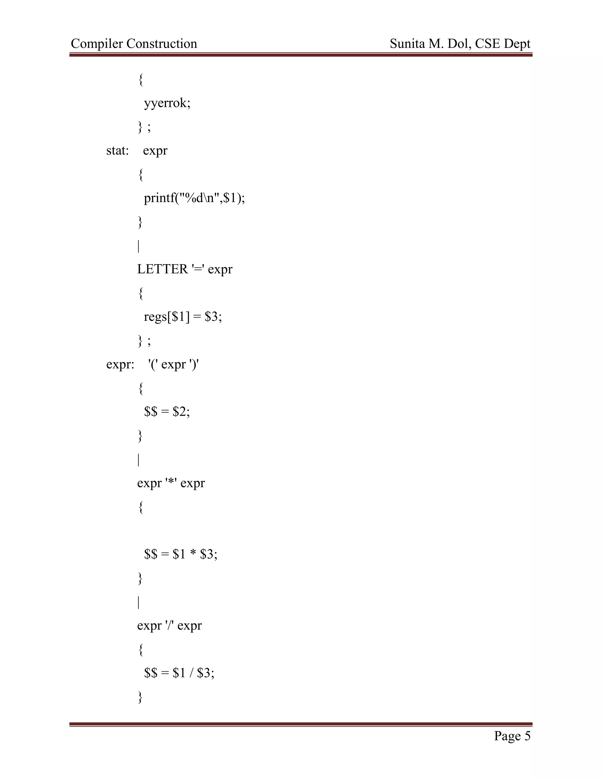 Compiler Construction Sunita M. Dol, CSE Dept
Page 5
{
yyerrok;
} ;
stat: expr
{
printf("%dn",$1);
}
|
LETTER '=' expr
{
regs[$1] = $3;
} ;
expr: '(' expr ')'
{
$$ = $2;
}
|
expr '*' expr
{
$$ = $1 * $3;
}
|
expr '/' expr
{
$$ = $1 / $3;
}
 