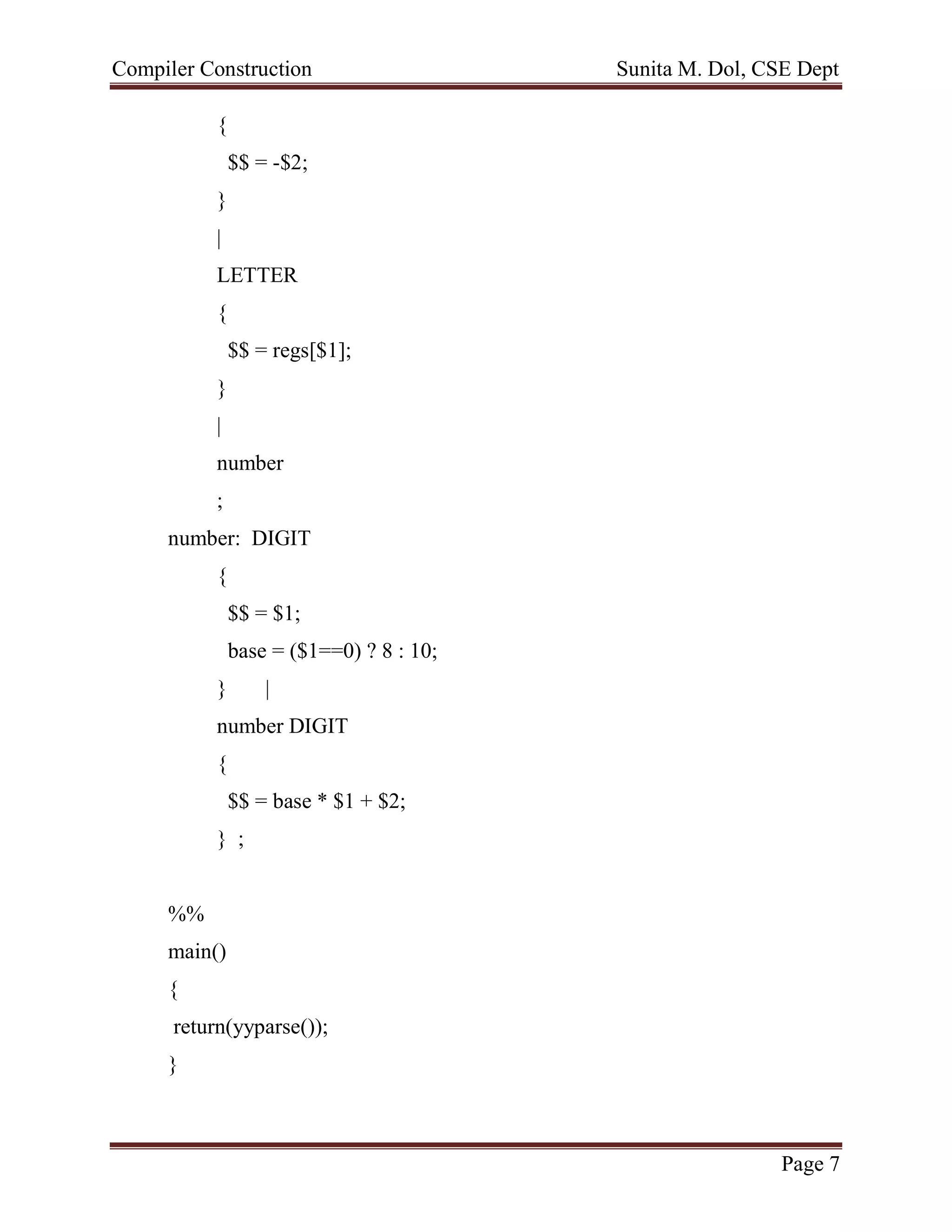 Compiler Construction Sunita M. Dol, CSE Dept
Page 7
{
$$ = -$2;
}
|
LETTER
{
$$ = regs[$1];
}
|
number
;
number: DIGIT
{
$$ = $1;
base = ($1==0) ? 8 : 10;
} |
number DIGIT
{
$$ = base * $1 + $2;
} ;
%%
main()
{
return(yyparse());
}
 