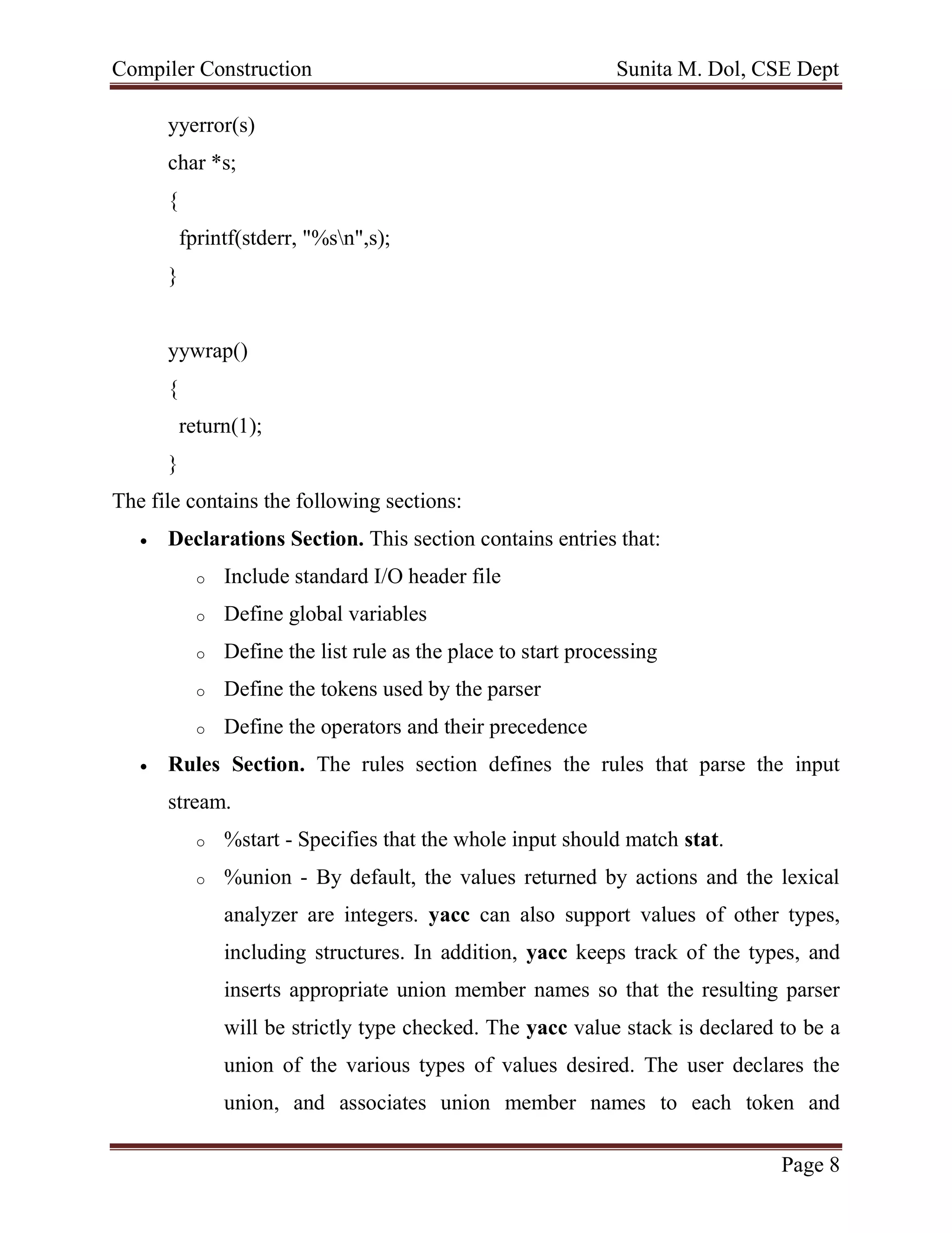 Compiler Construction Sunita M. Dol, CSE Dept
Page 8
yyerror(s)
char *s;
{
fprintf(stderr, "%sn",s);
}
yywrap()
{
return(1);
}
The file contains the following sections:
 Declarations Section. This section contains entries that:
o Include standard I/O header file
o Define global variables
o Define the list rule as the place to start processing
o Define the tokens used by the parser
o Define the operators and their precedence
 Rules Section. The rules section defines the rules that parse the input
stream.
o %start - Specifies that the whole input should match stat.
o %union - By default, the values returned by actions and the lexical
analyzer are integers. yacc can also support values of other types,
including structures. In addition, yacc keeps track of the types, and
inserts appropriate union member names so that the resulting parser
will be strictly type checked. The yacc value stack is declared to be a
union of the various types of values desired. The user declares the
union, and associates union member names to each token and
 