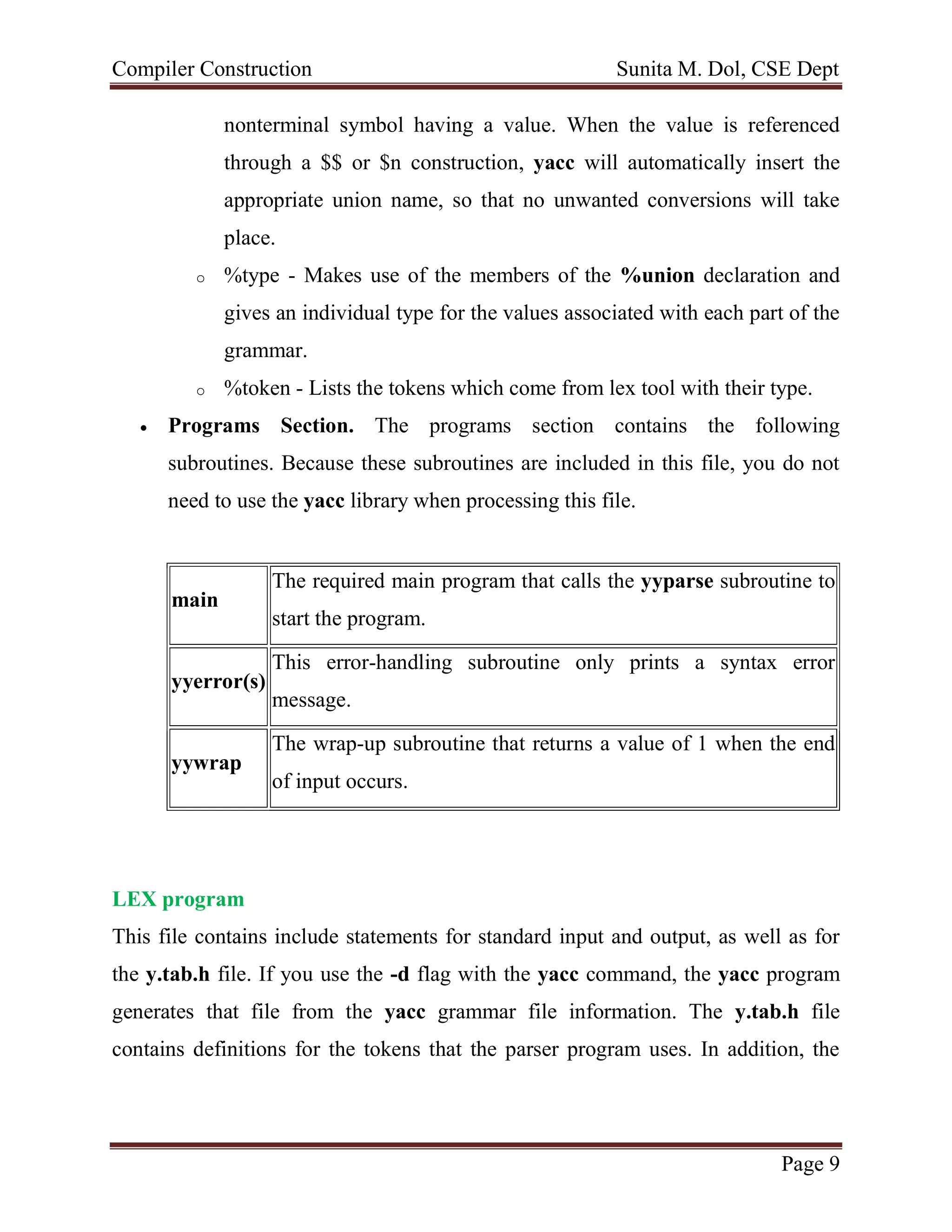 Compiler Construction Sunita M. Dol, CSE Dept
Page 9
nonterminal symbol having a value. When the value is referenced
through a $$ or $n construction, yacc will automatically insert the
appropriate union name, so that no unwanted conversions will take
place.
o %type - Makes use of the members of the %union declaration and
gives an individual type for the values associated with each part of the
grammar.
o %token - Lists the tokens which come from lex tool with their type.
 Programs Section. The programs section contains the following
subroutines. Because these subroutines are included in this file, you do not
need to use the yacc library when processing this file.
main
The required main program that calls the yyparse subroutine to
start the program.
yyerror(s)
This error-handling subroutine only prints a syntax error
message.
yywrap
The wrap-up subroutine that returns a value of 1 when the end
of input occurs.
LEX program
This file contains include statements for standard input and output, as well as for
the y.tab.h file. If you use the -d flag with the yacc command, the yacc program
generates that file from the yacc grammar file information. The y.tab.h file
contains definitions for the tokens that the parser program uses. In addition, the
 