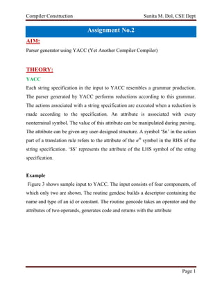 Compiler Construction Sunita M. Dol, CSE Dept
Page 1
Assignment No.2
AIM:
Parser generator using YACC (Yet Another Compiler Compiler)
THEORY:
YACC
Each string specification in the input to YACC resembles a grammar production.
The parser generated by YACC performs reductions according to this grammar.
The actions associated with a string specification are executed when a reduction is
made according to the specification. An attribute is associated with every
nonterminal symbol. The value of this attribute can be manipulated during parsing.
The attribute can be given any user-designed structure. A symbol ‘$n’ in the action
part of a translation rule refers to the attribute of the nth
symbol in the RHS of the
string specification. ‘$$’ represents the attribute of the LHS symbol of the string
specification.
Example
Figure 3 shows sample input to YACC. The input consists of four components, of
which only two are shown. The routine gendesc builds a descriptor containing the
name and type of an id or constant. The routine gencode takes an operator and the
attributes of two operands, generates code and returns with the attribute
