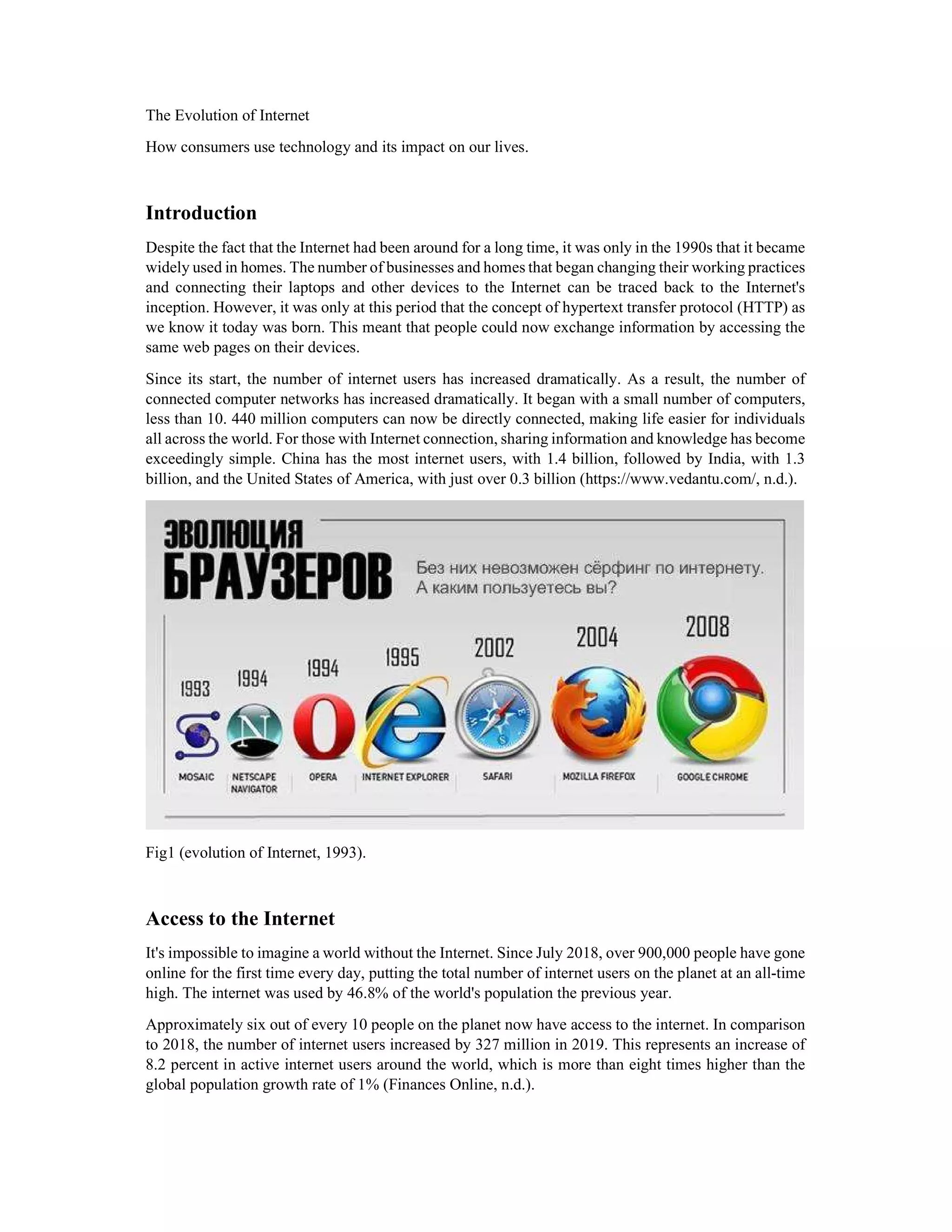 The Evolution of Internet
How consumers use technology and its impact on our lives.
Introduction
Despite the fact that the Internet had been around for a long time, it was only in the 1990s that it became
widely used in homes. The number of businesses and homes that began changing their working practices
and connecting their laptops and other devices to the Internet can be traced back to the Internet's
inception. However, it was only at this period that the concept of hypertext transfer protocol (HTTP) as
we know it today was born. This meant that people could now exchange information by accessing the
same web pages on their devices.
Since its start, the number of internet users has increased dramatically. As a result, the number of
connected computer networks has increased dramatically. It began with a small number of computers,
less than 10. 440 million computers can now be directly connected, making life easier for individuals
all across the world. For those with Internet connection, sharing information and knowledge has become
exceedingly simple. China has the most internet users, with 1.4 billion, followed by India, with 1.3
billion, and the United States of America, with just over 0.3 billion (https://www.vedantu.com/, n.d.).
Fig1 (evolution of Internet, 1993).
Access to the Internet
It's impossible to imagine a world without the Internet. Since July 2018, over 900,000 people have gone
online for the first time every day, putting the total number of internet users on the planet at an all-time
high. The internet was used by 46.8% of the world's population the previous year.
Approximately six out of every 10 people on the planet now have access to the internet. In comparison
to 2018, the number of internet users increased by 327 million in 2019. This represents an increase of
8.2 percent in active internet users around the world, which is more than eight times higher than the
global population growth rate of 1% (Finances Online, n.d.).
 