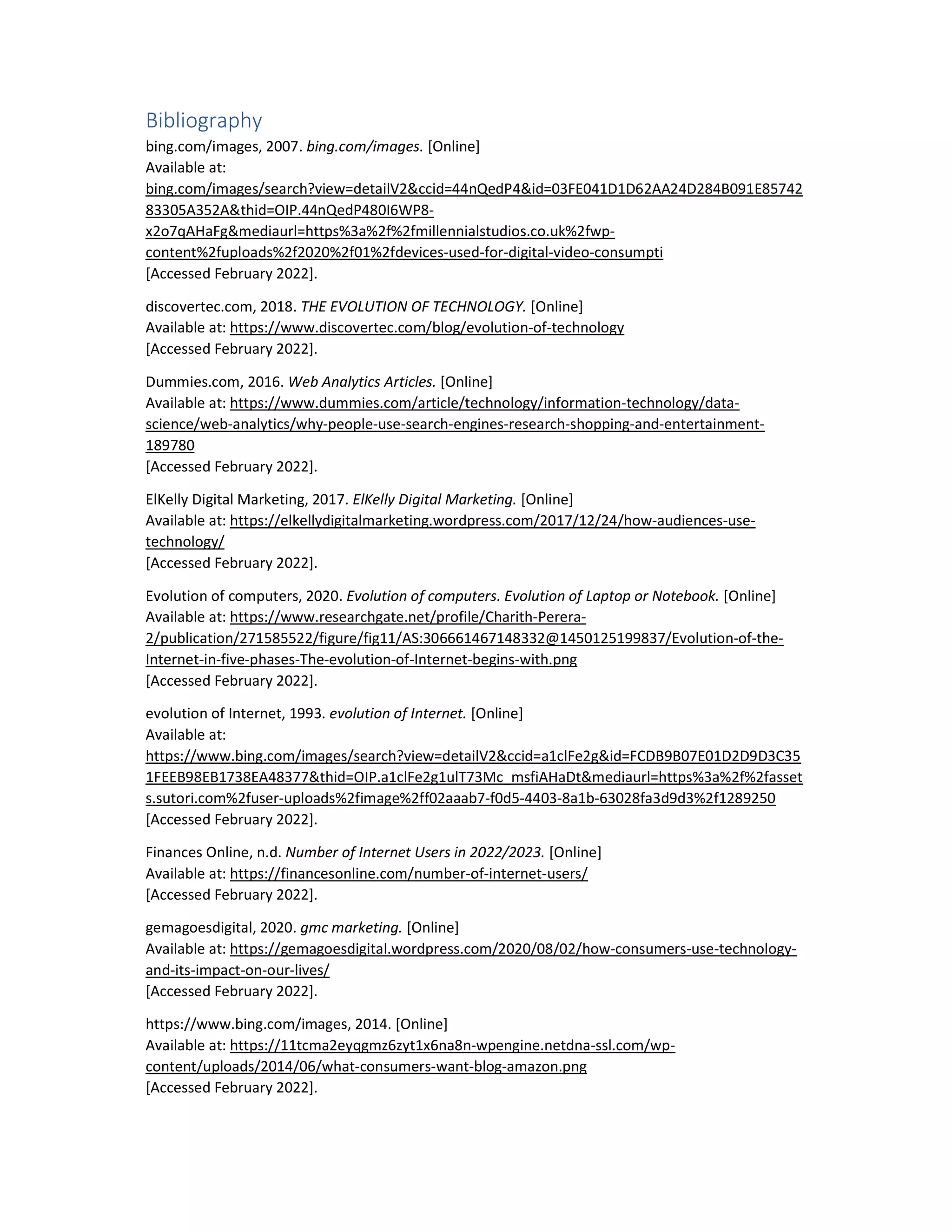 Bibliography
bing.com/images, 2007. bing.com/images. [Online]
Available at:
bing.com/images/search?view=detailV2&ccid=44nQedP4&id=03FE041D1D62AA24D284B091E85742
83305A352A&thid=OIP.44nQedP480I6WP8-
x2o7qAHaFg&mediaurl=https%3a%2f%2fmillennialstudios.co.uk%2fwp-
content%2fuploads%2f2020%2f01%2fdevices-used-for-digital-video-consumpti
[Accessed February 2022].
discovertec.com, 2018. THE EVOLUTION OF TECHNOLOGY. [Online]
Available at: https://www.discovertec.com/blog/evolution-of-technology
[Accessed February 2022].
Dummies.com, 2016. Web Analytics Articles. [Online]
Available at: https://www.dummies.com/article/technology/information-technology/data-
science/web-analytics/why-people-use-search-engines-research-shopping-and-entertainment-
189780
[Accessed February 2022].
ElKelly Digital Marketing, 2017. ElKelly Digital Marketing. [Online]
Available at: https://elkellydigitalmarketing.wordpress.com/2017/12/24/how-audiences-use-
technology/
[Accessed February 2022].
Evolution of computers, 2020. Evolution of computers. Evolution of Laptop or Notebook. [Online]
Available at: https://www.researchgate.net/profile/Charith-Perera-
2/publication/271585522/figure/fig11/AS:306661467148332@1450125199837/Evolution-of-the-
Internet-in-five-phases-The-evolution-of-Internet-begins-with.png
[Accessed February 2022].
evolution of Internet, 1993. evolution of Internet. [Online]
Available at:
https://www.bing.com/images/search?view=detailV2&ccid=a1clFe2g&id=FCDB9B07E01D2D9D3C35
1FEEB98EB1738EA48377&thid=OIP.a1clFe2g1ulT73Mc_msfiAHaDt&mediaurl=https%3a%2f%2fasset
s.sutori.com%2fuser-uploads%2fimage%2ff02aaab7-f0d5-4403-8a1b-63028fa3d9d3%2f1289250
[Accessed February 2022].
Finances Online, n.d. Number of Internet Users in 2022/2023. [Online]
Available at: https://financesonline.com/number-of-internet-users/
[Accessed February 2022].
gemagoesdigital, 2020. gmc marketing. [Online]
Available at: https://gemagoesdigital.wordpress.com/2020/08/02/how-consumers-use-technology-
and-its-impact-on-our-lives/
[Accessed February 2022].
https://www.bing.com/images, 2014. [Online]
Available at: https://11tcma2eyqgmz6zyt1x6na8n-wpengine.netdna-ssl.com/wp-
content/uploads/2014/06/what-consumers-want-blog-amazon.png
[Accessed February 2022].
 