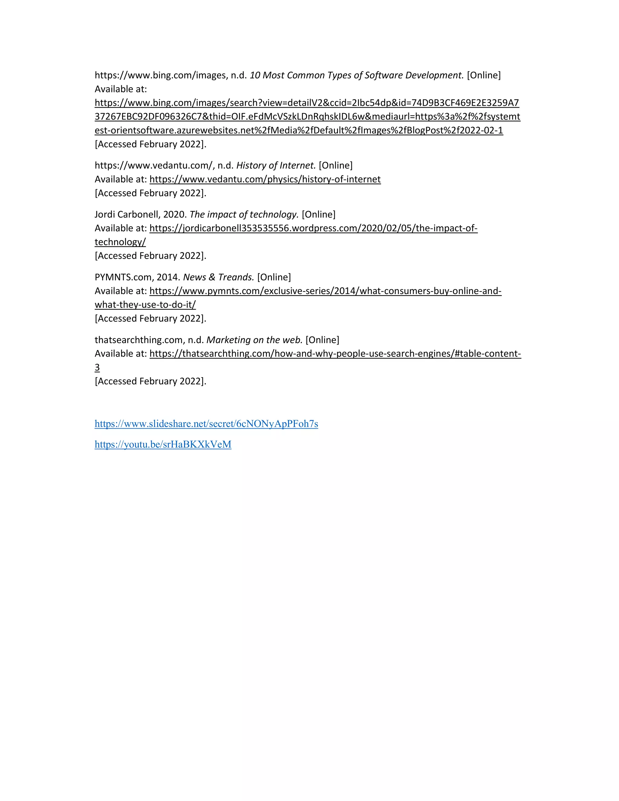 https://www.bing.com/images, n.d. 10 Most Common Types of Software Development. [Online]
Available at:
https://www.bing.com/images/search?view=detailV2&ccid=2Ibc54dp&id=74D9B3CF469E2E3259A7
37267EBC92DF096326C7&thid=OIF.eFdMcVSzkLDnRqhskIDL6w&mediaurl=https%3a%2f%2fsystemt
est-orientsoftware.azurewebsites.net%2fMedia%2fDefault%2fImages%2fBlogPost%2f2022-02-1
[Accessed February 2022].
https://www.vedantu.com/, n.d. History of Internet. [Online]
Available at: https://www.vedantu.com/physics/history-of-internet
[Accessed February 2022].
Jordi Carbonell, 2020. The impact of technology. [Online]
Available at: https://jordicarbonell353535556.wordpress.com/2020/02/05/the-impact-of-
technology/
[Accessed February 2022].
PYMNTS.com, 2014. News & Treands. [Online]
Available at: https://www.pymnts.com/exclusive-series/2014/what-consumers-buy-online-and-
what-they-use-to-do-it/
[Accessed February 2022].
thatsearchthing.com, n.d. Marketing on the web. [Online]
Available at: https://thatsearchthing.com/how-and-why-people-use-search-engines/#table-content-
3
[Accessed February 2022].
https://www.slideshare.net/secret/6cNONyApPFoh7s
https://youtu.be/srHaBKXkVeM
 