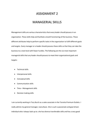 ASSIGNMENT 2
MANAGERIAL SKILLS
Management skills are various characteristics that every leader should possess in an
organization. These skills help and facilitate smooth functioning of the business. These
different attributes help to perform specific tasks in the organization to fulfil different goals
and targets. Every manager or a leader should possess these skills so that they can take the
business to a next level with fewer hurdles. The following are the six most important
managerial skills that any leader should possess to meet their organizational goals and
targets:
 Technical skills
 Interpersonal skills
 Conceptual skills
 Communication skills
 Time – Management skills
 Decision making skills
I am currently working in Tory Burch as a sales associate in the Toronto Premium Outlets. I
really admire my general manager, Ivana Busic. She is such a passionate and goal driven
individual who I always look up to. she has diverse transferable skills and has a very good
 