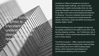 16
why the concept of
Biophilic is
important to be
understood by the
designer and the
researchers?
Hundreds of millions of people live and work in
hermetically sealed buildings, see mainly through
artificial light, breathe mechanically driven air, lead
sedentary lifestyles, and consume over-processed
foods often in the name of technological development
or efficiency. Thus such a lifestyle would provoke a
distinct amount of physical and mental issues like
obesity, depression, stress and ADHD according to Dr.
Stephen Kellert, (2005).
Environment/spaces you are engaged into play and
can greatly contribute to the quality of your time- study,
learning, sleeping, working…..etc. Furthermore, due to
urbanization, humans would spend almost 90% of their
time in indoor spaces.
The WHO (Lindvall, T. 1986), reports that nearly 30%
of all buildings studied (including both small and large
ones) exhibit some form of BRI (building-related
illness), which impacts the physiological and
psychological well-being of the occupants.
 