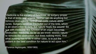 17
“medicine is the surgery of functions, as surgery proper
is that of limbs and organs. Neither can do anything but
remove obstructions; neither can cure; nature alone
cures. Surgery removes the bullet out of the limb, which
is an obstruction to cure, but nature heals the wound. So
it is with medicine; the function of an organ becomes
obstructed; medicine, so far as we know, assists nature
to remove the obstruction, but does nothing more. And
what nursing has to do in either case, is to put the
patient in the best condition for nature to act upon him."
(Florence Nightingale, 1858/1969)
 
