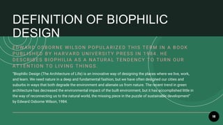 18
“Biophilic Design (The Architecture of Life) is an innovative way of designing the places where we live, work,
and learn. We need nature in a deep and fundamental fashion, but we have often designed our cities and
suburbs in ways that both degrade the environment and alienate us from nature. The recent trend in green
architecture has decreased the environmental impact of the built environment, but it has accomplished little in
the way of reconnecting us to the natural world, the missing piece in the puzzle of sustainable development”
by Edward Osborne Wilson, 1984.
E D W A R D O SB O R NE W I LSO N P O P U LA R I Z E D T HI S T E R M I N A B O O K
P U B LI SHE D B Y HA R V A R D U NI V E R SI T Y P R E SS I N 1984. HE
DESCRIB ES B IOP HILIA A S A NA T URA L T ENDENCY T O T URN OUR
A T T E NT I O N T O LI V I NG T HI NGS.
DEFINITION OF BIOPHILIC
DESIGN
 