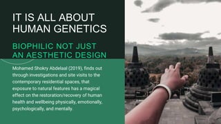 19
Mohamed Shokry Abdelaal (2019), finds out
through investigations and site visits to the
contemporary residential spaces, that
exposure to natural features has a magical
effect on the restoration/recovery of human
health and wellbeing physically, emotionally,
psychologically, and mentally.
BIOPHILIC NOT JUST
AN AESTHETIC DESIGN
IT IS ALL ABOUT
HUMAN GENETICS
 