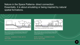 22
Nature in the Space Patterns- direct connection:
Essentially, it is about emulating or being inspired by natural
spatial formations.
V ISU AL CO NNE CTION W IT H
NAT U R E
NO N- V ISU AL CO NNE CT IO N
W IT H NAT U R E
https://portfolio.cept.ac.in/fa/architectural-design-studio-9-
1016-b-monsoon-2017/humanizing-healing-architecture-
monsoon-2017-ua1513
https://portfolio.cept.ac.in/fa/architectural-design-studio-9-
1016-b-monsoon-2017/humanizing-healing-architecture-
monsoon-2017-ua1513
 