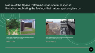 27
Nature of the Space Patterns-human spatial response:
this about replicating the feelings that natural spaces gives us.
MYST E R Y R ISK /PE R IL
https://www.interface.com/EU/en-GB/campaign/biophilic-
design/Nature-of-the-Space-en_GB
https://www.interface.com/EU/en-GB/campaign/biophilic-
design/Nature-of-the-Space-en_GB
 