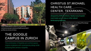 32
CHRISTUS ST.MICHAEL
HEALTH CARE
CENTER, TEXARKANA
designed by WHR Architects. Nearly every hospital
room looks out on trees or other natural
landscaping elements.
THE GOOGLE
CAMPUS IN ZURICH
This combination of biophilia and comfort spaces
inspires employees with contemporary design while
anchoring their senses in biophilia.
https://www.sherwin-williams.com/painting-
contractors/project-solutions/healthcare/project-
profiles/sw-art-pro-christus
https://www.terramai.com/blog/office-design-
trends-and-biophilic-design/
 