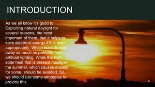 As we all know it's good to
Exploiting natural daylight for
several reasons, the most
important of them, that it helps to
save electrical energy if it is used
appropriately. Which leads to stay
away as much as possible from
artificial lighting. While the high
solar heat that is present mostly in
the summer, which causes anxiety
for some, should be avoided. So,
we should use some strategies to
provide this. 4
INTRODUCTION
 
