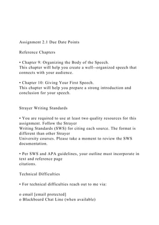 Assignment 2.1 Due Date Points
Reference Chapters
• Chapter 9: Organizing the Body of the Speech.
This chapter will help you create a well--organized speech that
connects with your audience.
• Chapter 10: Giving Your First Speech.
This chapter will help you prepare a strong introduction and
conclusion for your speech.
Strayer Writing Standards
• You are required to use at least two quality resources for this
assignment. Follow the Strayer
Writing Standards (SWS) for citing each source. The format is
different than other Strayer
University courses. Please take a moment to review the SWS
documentation.
• Per SWS and APA guidelines, your outline must incorporate in
text and reference page
citations.
Technical Difficulties
• For technical difficulties reach out to me via:
o email [email protected]
o Blackboard Chat Line (when available)
 