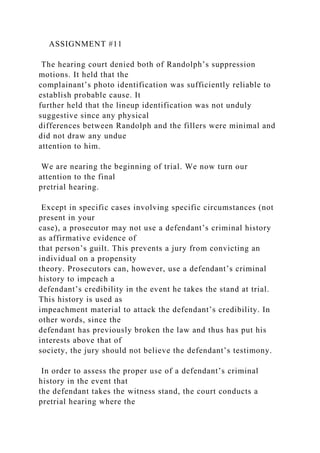 ASSIGNMENT #11
The hearing court denied both of Randolph’s suppression
motions. It held that the
complainant’s photo identification was sufficiently reliable to
establish probable cause. It
further held that the lineup identification was not unduly
suggestive since any physical
differences between Randolph and the fillers were minimal and
did not draw any undue
attention to him.
We are nearing the beginning of trial. We now turn our
attention to the final
pretrial hearing.
Except in specific cases involving specific circumstances (not
present in your
case), a prosecutor may not use a defendant’s criminal history
as affirmative evidence of
that person’s guilt. This prevents a jury from convicting an
individual on a propensity
theory. Prosecutors can, however, use a defendant’s criminal
history to impeach a
defendant’s credibility in the event he takes the stand at trial.
This history is used as
impeachment material to attack the defendant’s credibility. In
other words, since the
defendant has previously broken the law and thus has put his
interests above that of
society, the jury should not believe the defendant’s testimony.
In order to assess the proper use of a defendant’s criminal
history in the event that
the defendant takes the witness stand, the court conducts a
pretrial hearing where the
 
