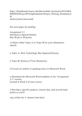 https://blackboard.strayer.edu/bbcswebdav/institution/STANDA
RDIZED/StrayerWritingStandards/Strayer_Writing_Standards.p
df
mailto:[email protected]
See next pages for grading
Assignment 2.1
Informative Speech Outline
Due Week 4: 80 points
1) Select either Topic A or Topic B for your informative
speech.
o Topic A: How Technology Has Impacted Society
o Topic B: History of Your Hometown
2) Create an outline or speaking notes in Microsoft Word.
o Download the Microsoft Word template in the “Assignment
2.1” section
located in Week 4 of your course.
o Develop a specific purpose, central idea, and several main
points so you'll
stay within the 3--minute time limit.
 