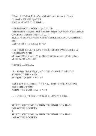 HEAo. f HEsUst,ELl. n"r, ,r)il,oiii'.,o i, t-..ox t ri'quto
r'{.AstEs. FEIGE I'jATJIS
AND A vl'ittTE Tt:E SHtRr',
ri:!t:StJSPICTt]-AGOt t)!';t:t'.!!!/)'l-
fttiil?l'EINTHEAIIL:AOFEASTt0ISf&tSTAVEtNMA'NI'lAflAN
ONCEtNsIDEUt!I-llti|:,^,..:.,,,,-."-
31,5,.:..':::|!:,|F0.it''!EoBNEn'roYANKEEsl.ADIUl',|'AsHofirT|
ME
LAl'F.R III THE AREA U' "N'
r-iii ir IND fi]+,1.'I'I AVE THE.SI)SPECT PNODL)CED A
HAI|DGIJN AI'ID
oEi,rAr'lDF-o t.tot![::'. pt.]RttJG ii'tiiu,o- stv, ,l/:tL .silors
uEBE FnED ANo rHE
DRIVER suFFEnEo
t,Lit.t5ti()r 'iaL)'i!),) ',.) ;':L:'cili:i'r AN/l /i''1rJ/l l'tlF
STJSPECT TllltN n En
aN F)OT TO TtlF' ARt'tl oF
EAST 155 s:t t. ttttr:i-l '-)i'i Au,.. iiotr' -cHFLl CAli/NGs
REC)/EBED F?QN
NSIDE TttE C'AB lvAs io A 44
. - .: ./ tt:.'. t j^T l'tr ..^.'!''ti-t1 lil .4!'jtl''[ll Fllti-
SPEECH OUTLINE ON HOW TECHNOLOGY HAS
IMPACTED SOCIETY
3
SPEECH OUTLINE ON HOW TECHNOLOGY HAS
IMPACTED SOCIETY
 