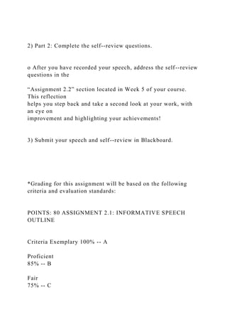 2) Part 2: Complete the self--review questions.
o After you have recorded your speech, address the self--review
questions in the
“Assignment 2.2” section located in Week 5 of your course.
This reflection
helps you step back and take a second look at your work, with
an eye on
improvement and highlighting your achievements!
3) Submit your speech and self--review in Blackboard.
*Grading for this assignment will be based on the following
criteria and evaluation standards:
POINTS: 80 ASSIGNMENT 2.1: INFORMATIVE SPEECH
OUTLINE
Criteria Exemplary 100% -- A
Proficient
85% -- B
Fair
75% -- C
 