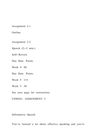 Assignment 2.1
Outline
Assignment 2.2
Speech (2--3 min.)
Self--Review
Due Date Points
Week 4 80
Due Date Points
Week 5 115
Week 5 30
See next page for instructions
COM201: ASSIGNMENT 2
Informative Speech
You’ve learned a lot about effective speaking and you’re
 