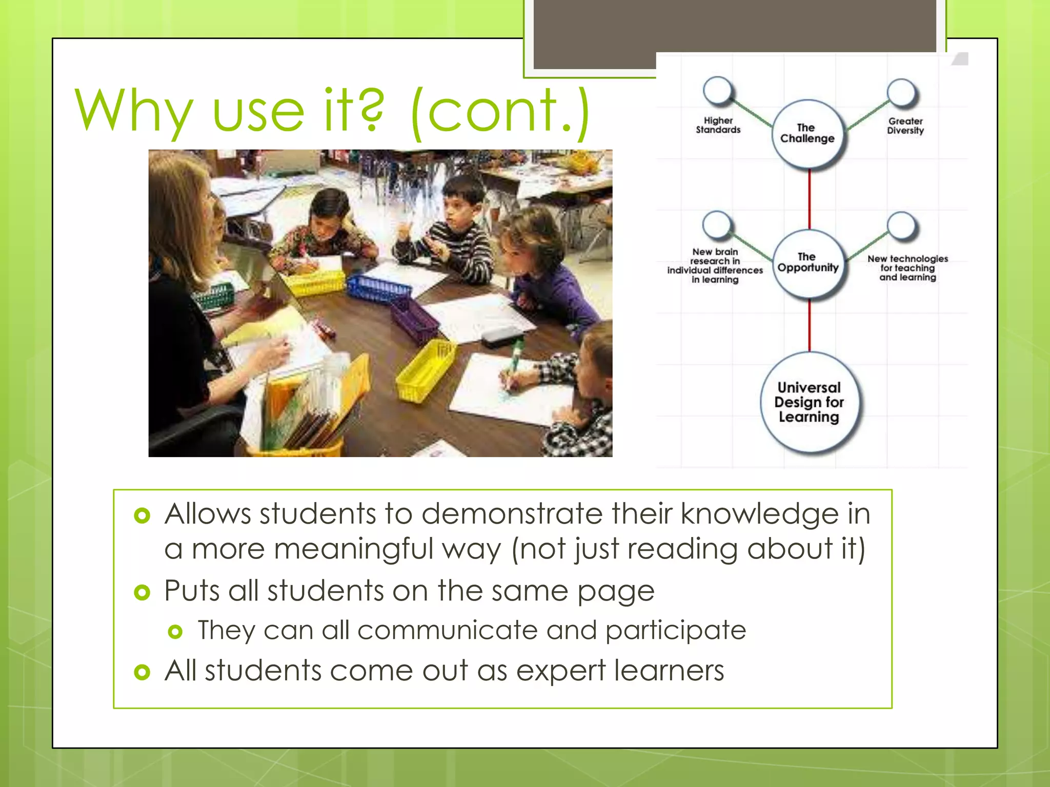 Why use it? (cont.)




     Allows students to demonstrate their knowledge in
      a more meaningful way (not just reading about it)
     Puts all students on the same page
         They can all communicate and participate
     All students come out as expert learners
 