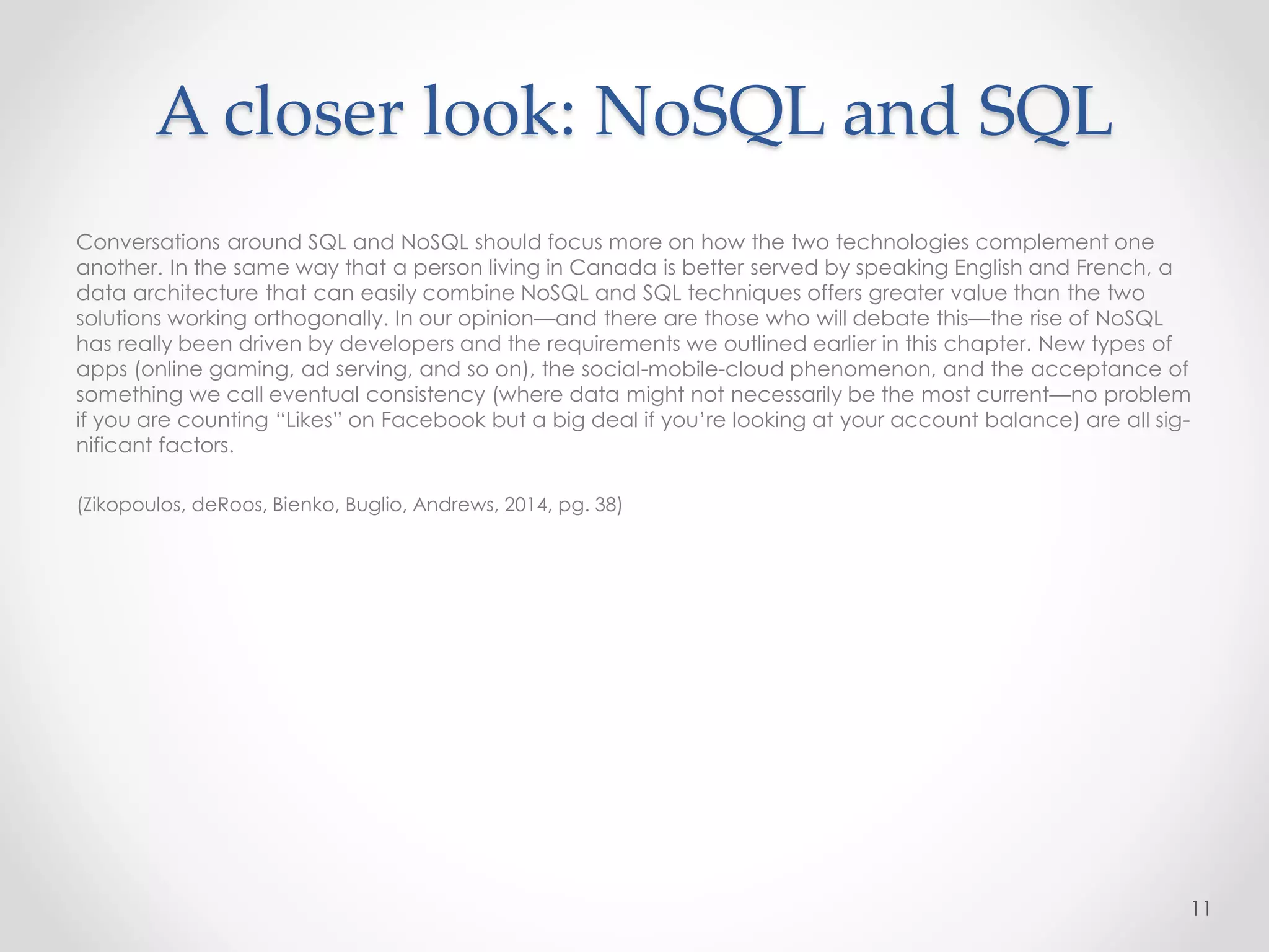 Conversations around SQL and NoSQL should focus more on how the two technologies complement one
another. In the same way that a person living in Canada is better served by speaking English and French, a
data architecture that can easily combine NoSQL and SQL techniques offers greater value than the two
solutions working orthogonally. In our opinion—and there are those who will debate this—the rise of NoSQL
has really been driven by developers and the requirements we outlined earlier in this chapter. New types of
apps (online gaming, ad serving, and so on), the social-mobile-cloud phenomenon, and the acceptance of
something we call eventual consistency (where data might not necessarily be the most current—no problem
if you are counting “Likes” on Facebook but a big deal if you’re looking at your account balance) are all sig-
nificant factors.
(Zikopoulos, deRoos, Bienko, Buglio, Andrews, 2014, pg. 38)
11
A closer look: NoSQL and SQL
 