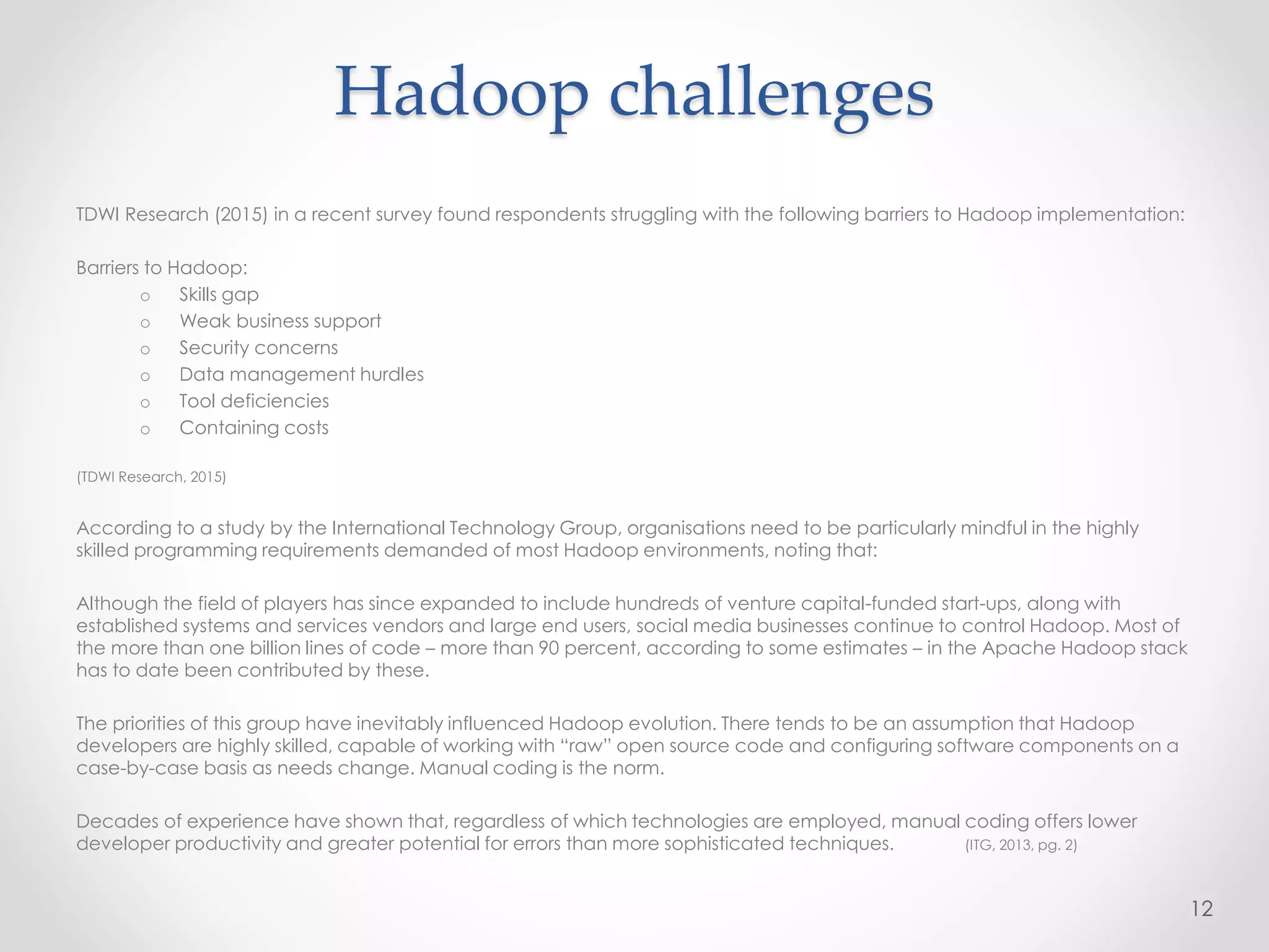 Hadoop challenges
TDWI Research (2015) in a recent survey found respondents struggling with the following barriers to Hadoop implementation:
Barriers to Hadoop:
o Skills gap
o Weak business support
o Security concerns
o Data management hurdles
o Tool deficiencies
o Containing costs
(TDWI Research, 2015)
According to a study by the International Technology Group, organisations need to be particularly mindful in the highly
skilled programming requirements demanded of most Hadoop environments, noting that:
Although the field of players has since expanded to include hundreds of venture capital-funded start-ups, along with
established systems and services vendors and large end users, social media businesses continue to control Hadoop. Most of
the more than one billion lines of code – more than 90 percent, according to some estimates – in the Apache Hadoop stack
has to date been contributed by these.
The priorities of this group have inevitably influenced Hadoop evolution. There tends to be an assumption that Hadoop
developers are highly skilled, capable of working with “raw” open source code and configuring software components on a
case-by-case basis as needs change. Manual coding is the norm.
Decades of experience have shown that, regardless of which technologies are employed, manual coding offers lower
developer productivity and greater potential for errors than more sophisticated techniques. (ITG, 2013, pg. 2)
12
 