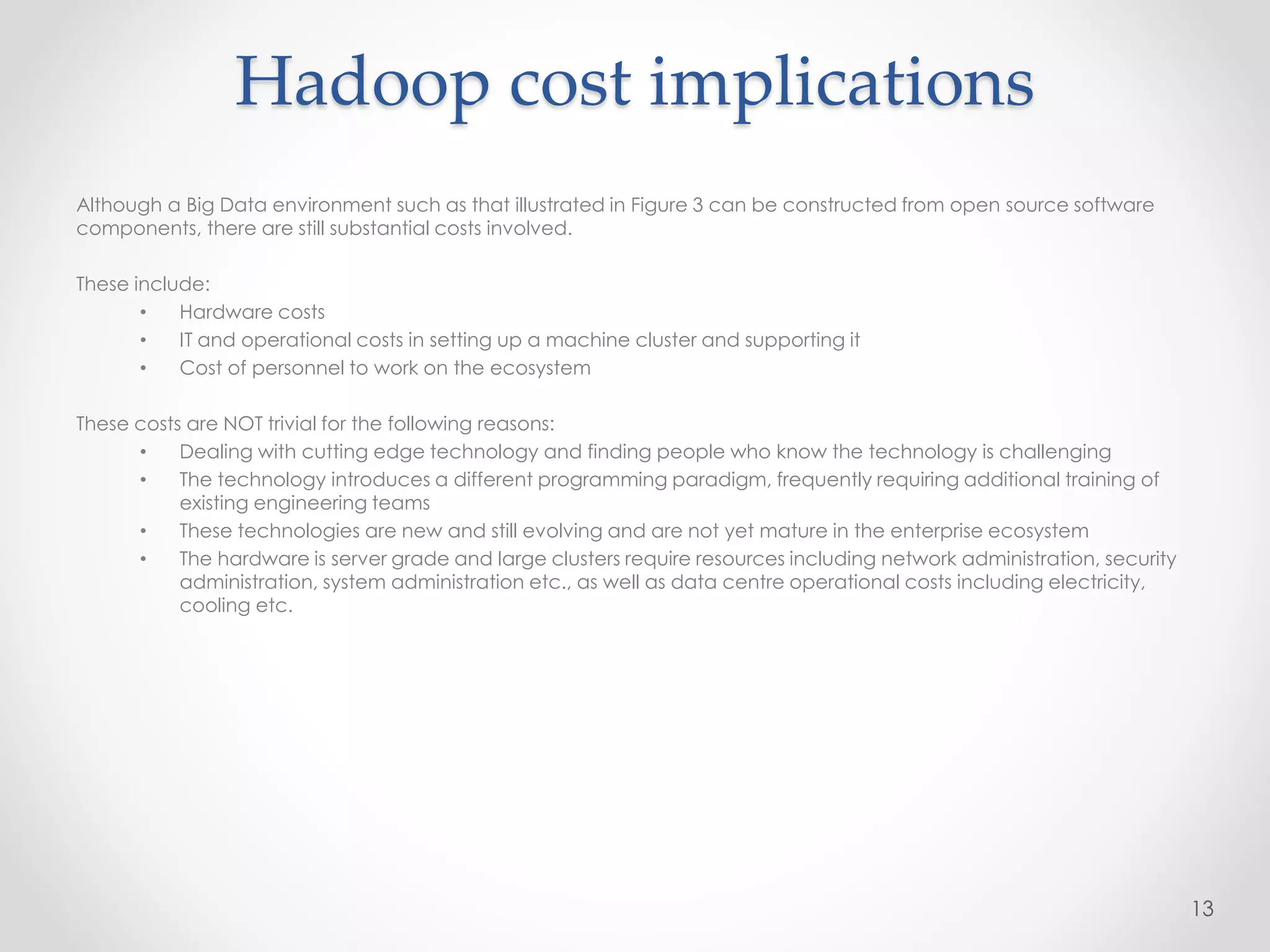 Hadoop cost implications
Although a Big Data environment such as that illustrated in Figure 3 can be constructed from open source software
components, there are still substantial costs involved.
These include:
• Hardware costs
• IT and operational costs in setting up a machine cluster and supporting it
• Cost of personnel to work on the ecosystem
These costs are NOT trivial for the following reasons:
• Dealing with cutting edge technology and finding people who know the technology is challenging
• The technology introduces a different programming paradigm, frequently requiring additional training of
existing engineering teams
• These technologies are new and still evolving and are not yet mature in the enterprise ecosystem
• The hardware is server grade and large clusters require resources including network administration, security
administration, system administration etc., as well as data centre operational costs including electricity,
cooling etc.
13
 