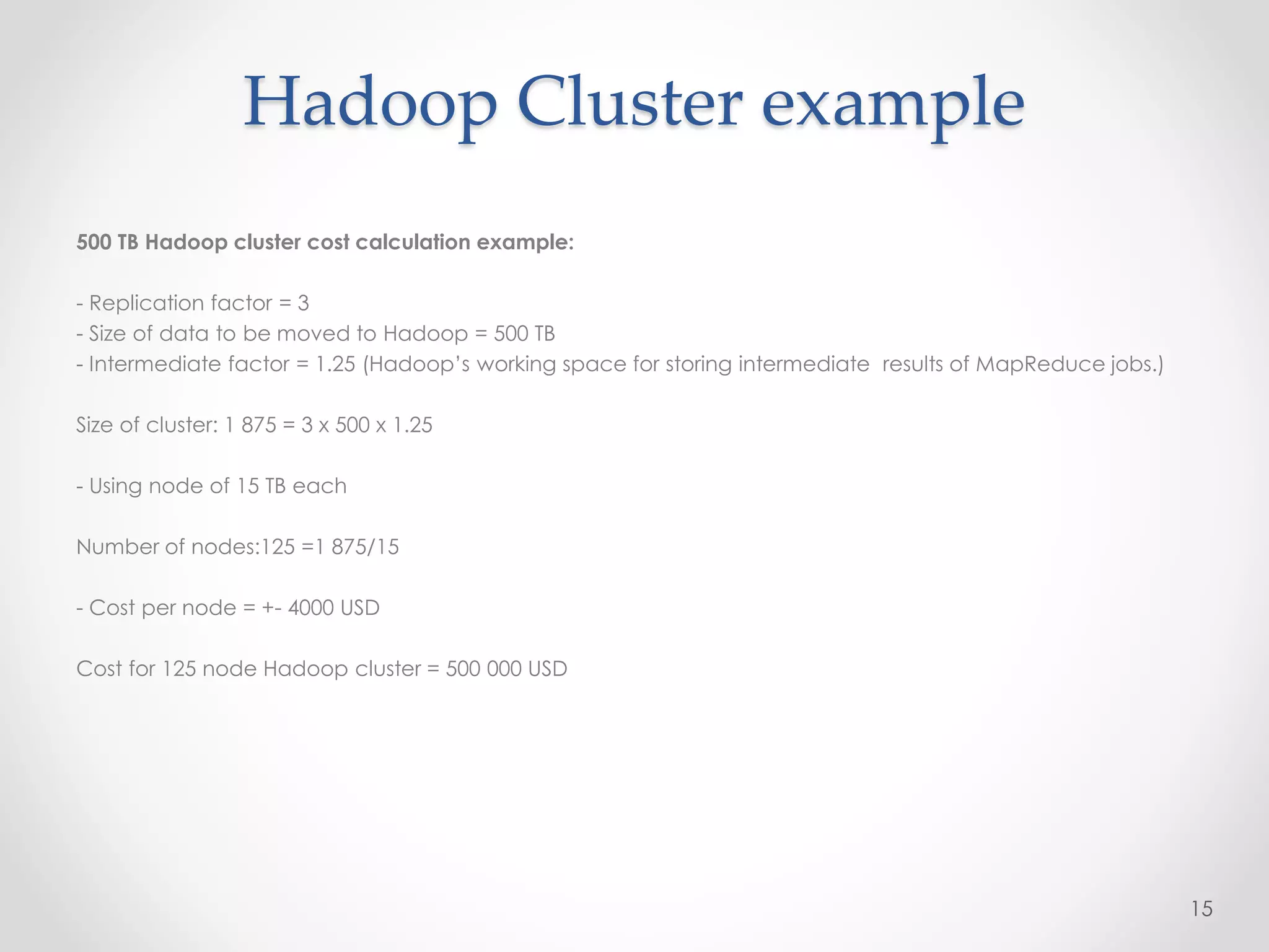 500 TB Hadoop cluster cost calculation example:
- Replication factor = 3
- Size of data to be moved to Hadoop = 500 TB
- Intermediate factor = 1.25 (Hadoop’s working space for storing intermediate results of MapReduce jobs.)
Size of cluster: 1 875 = 3 x 500 x 1.25
- Using node of 15 TB each
Number of nodes:125 =1 875/15
- Cost per node = +- 4000 USD
Cost for 125 node Hadoop cluster = 500 000 USD
15
Hadoop Cluster example
 