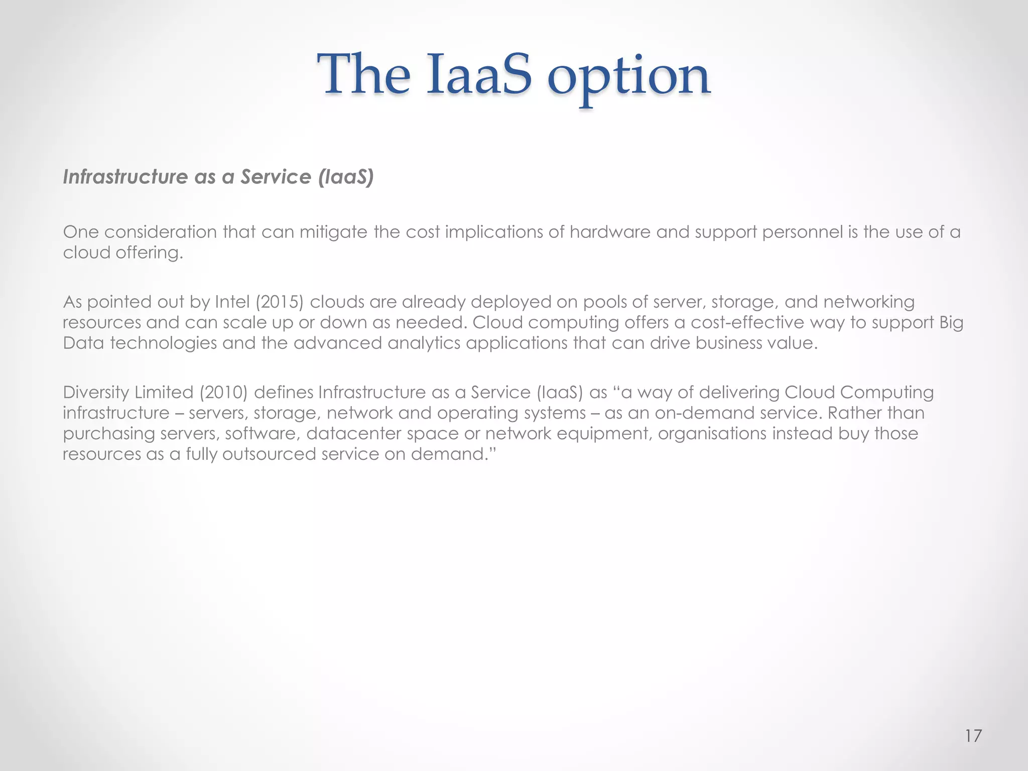 The IaaS option
Infrastructure as a Service (IaaS)
One consideration that can mitigate the cost implications of hardware and support personnel is the use of a
cloud offering.
As pointed out by Intel (2015) clouds are already deployed on pools of server, storage, and networking
resources and can scale up or down as needed. Cloud computing offers a cost-effective way to support Big
Data technologies and the advanced analytics applications that can drive business value.
Diversity Limited (2010) defines Infrastructure as a Service (IaaS) as “a way of delivering Cloud Computing
infrastructure – servers, storage, network and operating systems – as an on-demand service. Rather than
purchasing servers, software, datacenter space or network equipment, organisations instead buy those
resources as a fully outsourced service on demand.”
17
 