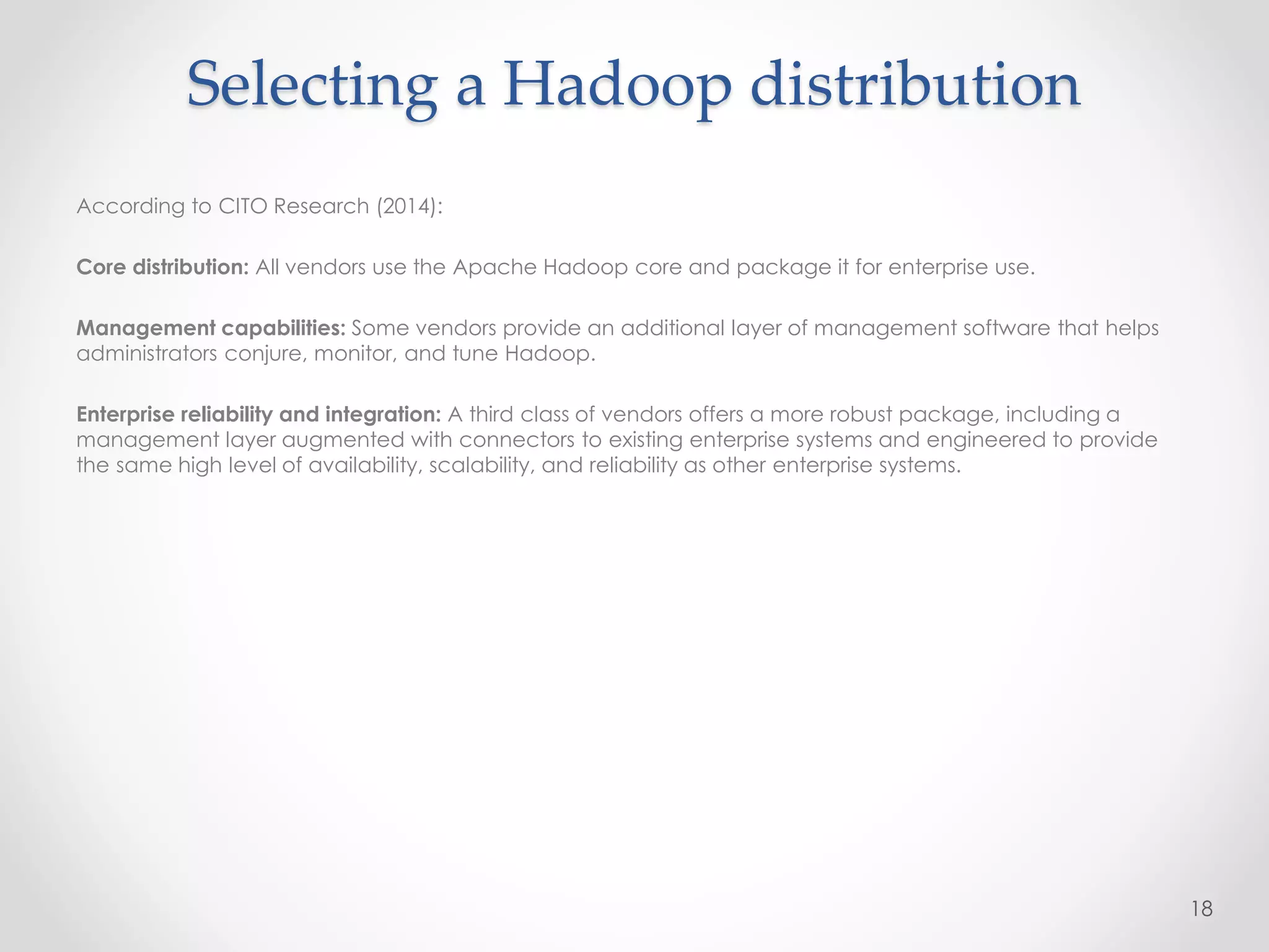 Selecting a Hadoop distribution
According to CITO Research (2014):
Core distribution: All vendors use the Apache Hadoop core and package it for enterprise use.
Management capabilities: Some vendors provide an additional layer of management software that helps
administrators conjure, monitor, and tune Hadoop.
Enterprise reliability and integration: A third class of vendors offers a more robust package, including a
management layer augmented with connectors to existing enterprise systems and engineered to provide
the same high level of availability, scalability, and reliability as other enterprise systems.
18
 