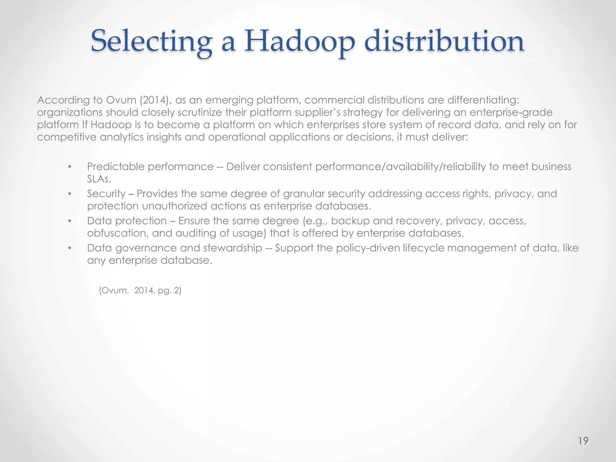 According to Ovum (2014), as an emerging platform, commercial distributions are differentiating;
organizations should closely scrutinize their platform supplier’s strategy for delivering an enterprise-grade
platform If Hadoop is to become a platform on which enterprises store system of record data, and rely on for
competitive analytics insights and operational applications or decisions, it must deliver:
• Predictable performance -- Deliver consistent performance/availability/reliability to meet business
SLAs.
• Security – Provides the same degree of granular security addressing access rights, privacy, and
protection unauthorized actions as enterprise databases.
• Data protection – Ensure the same degree (e.g., backup and recovery, privacy, access,
obfuscation, and auditing of usage) that is offered by enterprise databases.
• Data governance and stewardship -- Support the policy-driven lifecycle management of data, like
any enterprise database.
(Ovum, 2014, pg. 2)
19
Selecting a Hadoop distribution
 