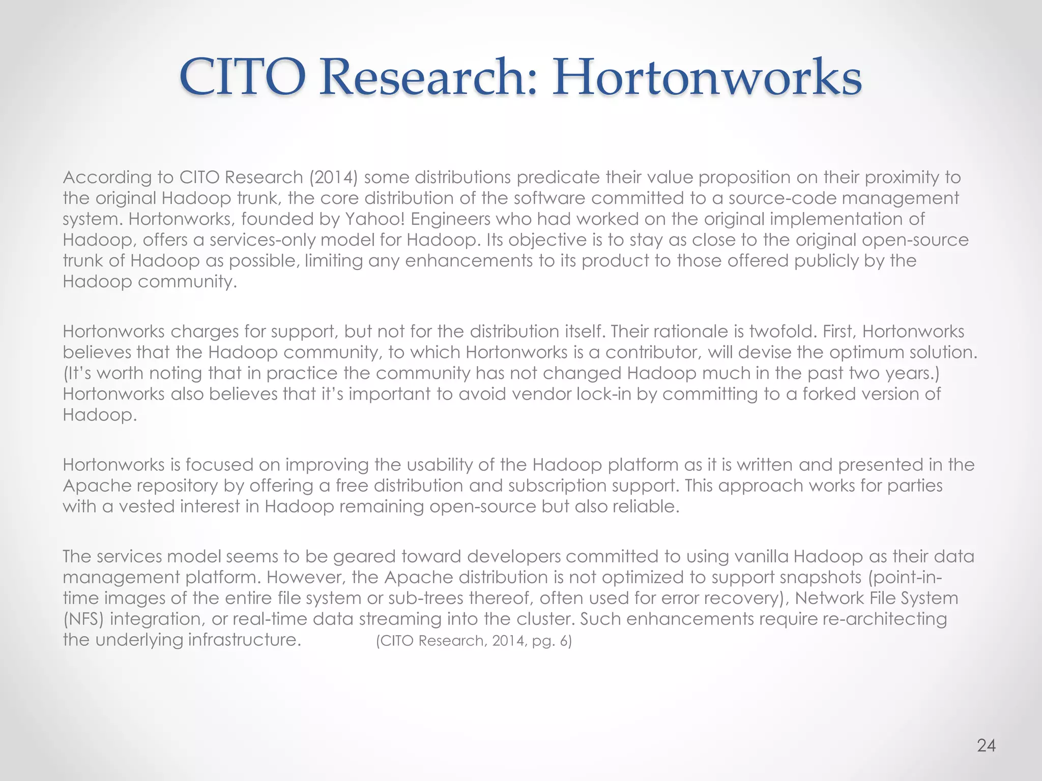 CITO Research: Hortonworks
According to CITO Research (2014) some distributions predicate their value proposition on their proximity to
the original Hadoop trunk, the core distribution of the software committed to a source-code management
system. Hortonworks, founded by Yahoo! Engineers who had worked on the original implementation of
Hadoop, offers a services-only model for Hadoop. Its objective is to stay as close to the original open-source
trunk of Hadoop as possible, limiting any enhancements to its product to those offered publicly by the
Hadoop community.
Hortonworks charges for support, but not for the distribution itself. Their rationale is twofold. First, Hortonworks
believes that the Hadoop community, to which Hortonworks is a contributor, will devise the optimum solution.
(It’s worth noting that in practice the community has not changed Hadoop much in the past two years.)
Hortonworks also believes that it’s important to avoid vendor lock-in by committing to a forked version of
Hadoop.
Hortonworks is focused on improving the usability of the Hadoop platform as it is written and presented in the
Apache repository by offering a free distribution and subscription support. This approach works for parties
with a vested interest in Hadoop remaining open-source but also reliable.
The services model seems to be geared toward developers committed to using vanilla Hadoop as their data
management platform. However, the Apache distribution is not optimized to support snapshots (point-in-
time images of the entire file system or sub-trees thereof, often used for error recovery), Network File System
(NFS) integration, or real-time data streaming into the cluster. Such enhancements require re-architecting
the underlying infrastructure. (CITO Research, 2014, pg. 6)
24
 