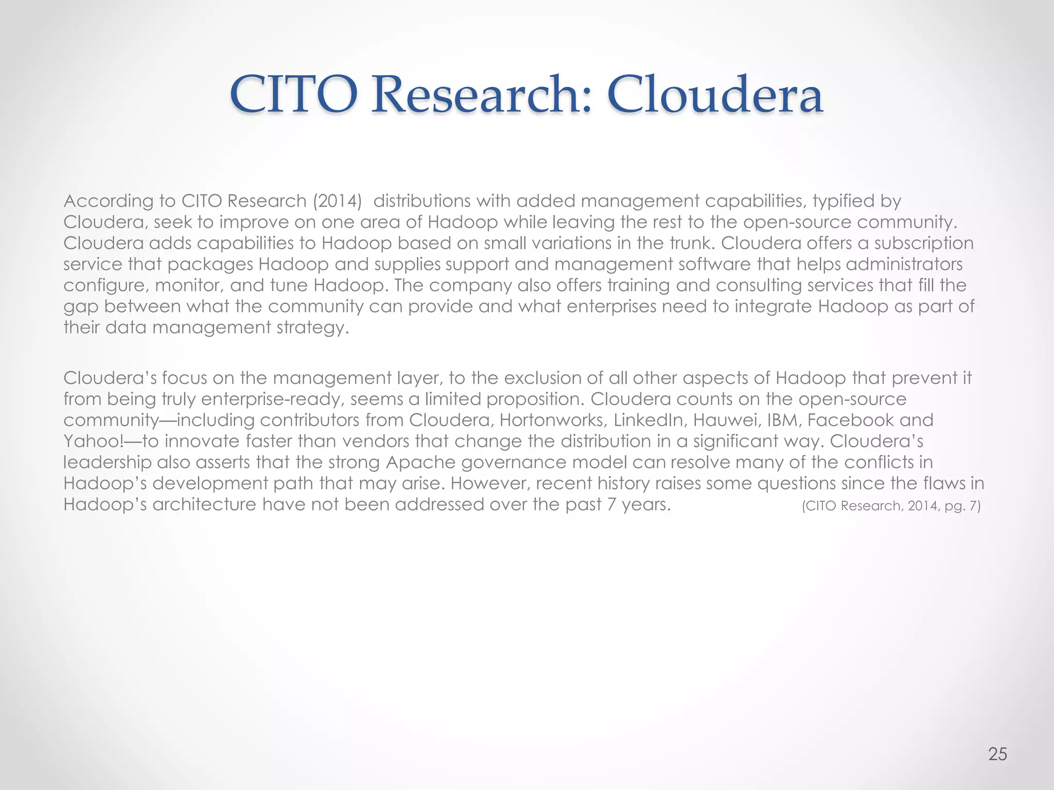 CITO Research: Cloudera
According to CITO Research (2014) distributions with added management capabilities, typified by
Cloudera, seek to improve on one area of Hadoop while leaving the rest to the open-source community.
Cloudera adds capabilities to Hadoop based on small variations in the trunk. Cloudera offers a subscription
service that packages Hadoop and supplies support and management software that helps administrators
configure, monitor, and tune Hadoop. The company also offers training and consulting services that fill the
gap between what the community can provide and what enterprises need to integrate Hadoop as part of
their data management strategy.
Cloudera’s focus on the management layer, to the exclusion of all other aspects of Hadoop that prevent it
from being truly enterprise-ready, seems a limited proposition. Cloudera counts on the open-source
community—including contributors from Cloudera, Hortonworks, LinkedIn, Hauwei, IBM, Facebook and
Yahoo!—to innovate faster than vendors that change the distribution in a significant way. Cloudera’s
leadership also asserts that the strong Apache governance model can resolve many of the conflicts in
Hadoop’s development path that may arise. However, recent history raises some questions since the flaws in
Hadoop’s architecture have not been addressed over the past 7 years. (CITO Research, 2014, pg. 7)
25
 
