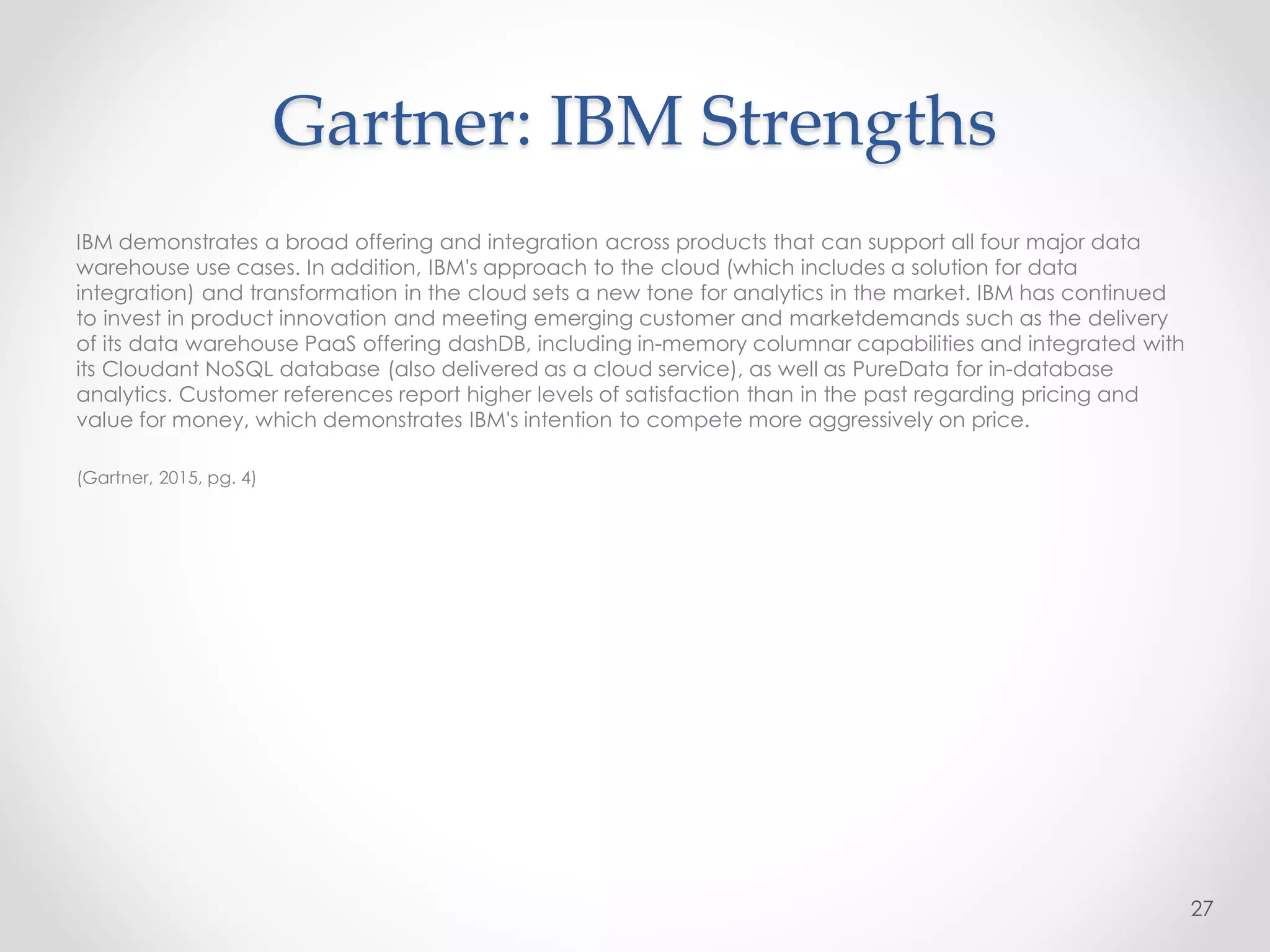 Gartner: IBM Strengths
IBM demonstrates a broad offering and integration across products that can support all four major data
warehouse use cases. In addition, IBM's approach to the cloud (which includes a solution for data
integration) and transformation in the cloud sets a new tone for analytics in the market. IBM has continued
to invest in product innovation and meeting emerging customer and marketdemands such as the delivery
of its data warehouse PaaS offering dashDB, including in-memory columnar capabilities and integrated with
its Cloudant NoSQL database (also delivered as a cloud service), as well as PureData for in-database
analytics. Customer references report higher levels of satisfaction than in the past regarding pricing and
value for money, which demonstrates IBM's intention to compete more aggressively on price.
(Gartner, 2015, pg. 4)
27
 