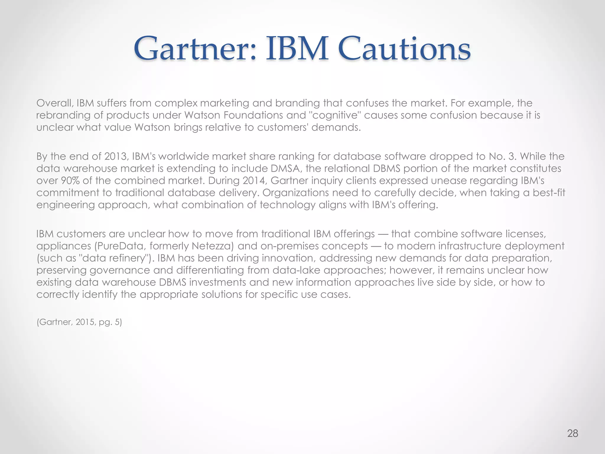Gartner: IBM Cautions
Overall, IBM suffers from complex marketing and branding that confuses the market. For example, the
rebranding of products under Watson Foundations and "cognitive" causes some confusion because it is
unclear what value Watson brings relative to customers' demands.
By the end of 2013, IBM's worldwide market share ranking for database software dropped to No. 3. While the
data warehouse market is extending to include DMSA, the relational DBMS portion of the market constitutes
over 90% of the combined market. During 2014, Gartner inquiry clients expressed unease regarding IBM's
commitment to traditional database delivery. Organizations need to carefully decide, when taking a best-fit
engineering approach, what combination of technology aligns with IBM's offering.
IBM customers are unclear how to move from traditional IBM offerings — that combine software licenses,
appliances (PureData, formerly Netezza) and on-premises concepts — to modern infrastructure deployment
(such as "data refinery"). IBM has been driving innovation, addressing new demands for data preparation,
preserving governance and differentiating from data-lake approaches; however, it remains unclear how
existing data warehouse DBMS investments and new information approaches live side by side, or how to
correctly identify the appropriate solutions for specific use cases.
(Gartner, 2015, pg. 5)
28
 