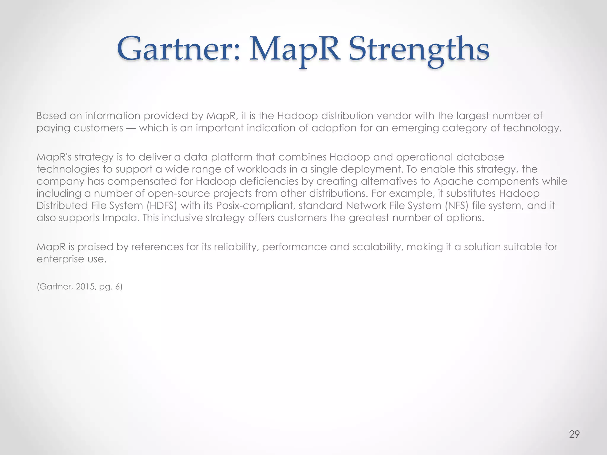 Gartner: MapR Strengths
Based on information provided by MapR, it is the Hadoop distribution vendor with the largest number of
paying customers — which is an important indication of adoption for an emerging category of technology.
MapR's strategy is to deliver a data platform that combines Hadoop and operational database
technologies to support a wide range of workloads in a single deployment. To enable this strategy, the
company has compensated for Hadoop deficiencies by creating alternatives to Apache components while
including a number of open-source projects from other distributions. For example, it substitutes Hadoop
Distributed File System (HDFS) with its Posix-compliant, standard Network File System (NFS) file system, and it
also supports Impala. This inclusive strategy offers customers the greatest number of options.
MapR is praised by references for its reliability, performance and scalability, making it a solution suitable for
enterprise use.
(Gartner, 2015, pg. 6)
29
 